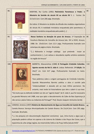[ESPAÇO ALFARRABISTA | LER.COM.GOSTO | PONTE DE LIMA]
livraria.ler.com.gosto@gmail.com | 917925655 | 969888567| Urb. Quinta da Guia Loja n.º1 – Ponte de Lima
98.
MARTINS, Rui Cunha (1992) Património Parentesco e Poder. o
Mosteiro de Semide do século XII ao século XV S. L: Escher. De
22.5x15.5cm. Com 206 págs. Brochado.
Do índice: O Mosteiro no âmbito da difusão dos modelos organizativos
do século XII; A realidade monástica enquadrada pelo parentesco; A
realidade monástica enquadrada pelo poder;[…]
8€
99. Nossa Senhora na devoção do povo de Arouca. 1ª Exposição de
Escultura Mariana do Concelho de Arouca (séc. XIV a XVIII). Arouca,
1988. De 23x16.5cm. Com 111-I págs. Profusamente ilustrado com
estampas de página inteira. Brochado.
“*…+ Relevante e invulgar catálogo que pretende trazer ao
conhecimento *…+ um valioso e abundante espólio artístico existente
na região de Arouca”
8€
100. BARRETO, Mascarenhas (1988) O Português Cristóvão Colombo.
Agente secreto do Rei D. João II. Lisboa: Referendo. 1ª Edição. De
24x17 cm. Com 617 págs. Profusamente ilustrado no texto.
Brochado.
Tese polémica sobre a origem portuguesa de Cristóvão Colombo.
Quando Mascarenhas Barreto publica a obra é zurzido pela
‘intelectualidade’ e atacado até ao mais ínfimo pormenor. No
entanto, mais tarde há historiadores que vêm a aderir à sua tese.
“Há muito que eu defendo também ser ele um "agente duplo" de D. João II, que foi necessário
ao grande Monarca até 1488, mas que após o descobrimento do Cabo da Boa Esperança já
não servia o plano Índico ou indianista de Portugal!” Prof. Doutor Joaquim Veríssimo Serrão
11€
101. CANOSO, António (1997) História do Abastecimento de Água ao Concelho de Castelo Branco.
Castelo Branco: Serviços Municipalizados de Castelo Branco. De 21x14.5cm. Com 295 págs.
Ilustrado. Brochado.
“*…] da pesquisa em documentação disponível concluímos que, intra-muros a água que a
população poderia utilizar era apenas a da cisterna da Cidades e dos Poços das Covas, que a
toponímia da urbe antiga regista, da misericórdia Velha e da Praça Velha *século XVII+”
4€
 