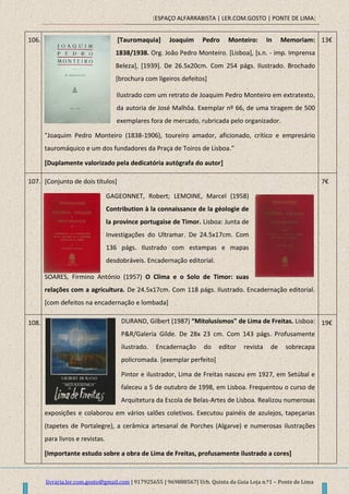 [ESPAÇO ALFARRABISTA | LER.COM.GOSTO | PONTE DE LIMA]
livraria.ler.com.gosto@gmail.com | 917925655 | 969888567| Urb. Quinta da Guia Loja n.º1 – Ponte de Lima
106. [Tauromaquia] Joaquim Pedro Monteiro: In Memoriam:
1838/1938. Org. João Pedro Monteiro. [Lisboa], [s.n. - imp. Imprensa
Beleza], [1939]. De 26.5x20cm. Com 254 págs. Ilustrado. Brochado
[brochura com ligeiros defeitos]
Ilustrado com um retrato de Joaquim Pedro Monteiro em extratexto,
da autoria de José Malhôa. Exemplar nº 66, de uma tiragem de 500
exemplares fora de mercado, rubricada pelo organizador.
"Joaquim Pedro Monteiro (1838-1906), toureiro amador, aficionado, crítico e empresário
tauromáquico e um dos fundadores da Praça de Toiros de Lisboa.”
[Duplamente valorizado pela dedicatória autógrafa do autor]
13€
107. [Conjunto de dois títulos]
GAGEONNET, Robert; LEMOINE, Marcel (1958)
Contribution à la connaissance de la géologie de
la province portugaise de Timor. Lisboa: Junta de
Investigações do Ultramar. De 24.5x17cm. Com
136 págs. Ilustrado com estampas e mapas
desdobráveis. Encadernação editorial.
SOARES, Firmino António (1957) O Clima e o Solo de Timor: suas
relações com a agricultura. De 24.5x17cm. Com 118 págs. Ilustrado. Encadernação editorial.
[com defeitos na encadernação e lombada]
7€
108. DURAND, Gilbert (1987) “Mitolusismos" de Lima de Freitas. Lisboa:
P&R/Galeria Gilde. De 28x 23 cm. Com 143 págs. Profusamente
ilustrado. Encadernação do editor revista de sobrecapa
policromada. [exemplar perfeito]
Pintor e ilustrador, Lima de Freitas nasceu em 1927, em Setúbal e
faleceu a 5 de outubro de 1998, em Lisboa. Frequentou o curso de
Arquitetura da Escola de Belas-Artes de Lisboa. Realizou numerosas
exposições e colaborou em vários salões coletivos. Executou painéis de azulejos, tapeçarias
(tapetes de Portalegre), a cerâmica artesanal de Porches (Algarve) e numerosas ilustrações
para livros e revistas.
[Importante estudo sobre a obra de Lima de Freitas, profusamente ilustrado a cores]
19€
 