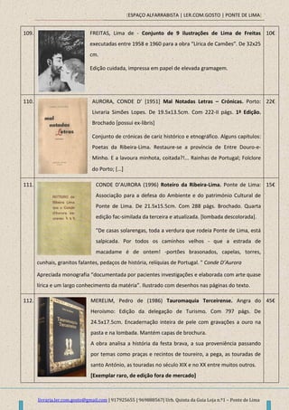 [ESPAÇO ALFARRABISTA | LER.COM.GOSTO | PONTE DE LIMA]
livraria.ler.com.gosto@gmail.com | 917925655 | 969888567| Urb. Quinta da Guia Loja n.º1 – Ponte de Lima
109. FREITAS, Lima de - Conjunto de 9 ilustrações de Lima de Freitas
executadas entre 1958 e 1960 para a obra “Lírica de Camões”. De 32x25
cm.
Edição cuidada, impressa em papel de elevada gramagem.
10€
110. AURORA, CONDE D’ *1951+ Mal Notadas Letras – Crónicas. Porto:
Livraria Simões Lopes. De 19.5x13.5cm. Com 222-II págs. 1ª Edição.
Brochado [possui ex-libris]
Conjunto de crónicas de cariz histórico e etnográfico. Alguns capítulos:
Poetas da Ribeira-Lima. Restaure-se a província de Entre Douro-e-
Minho. E a lavoura minhota, coitada?!... Rainhas de Portugal; Folclore
do Porto; […]
22€
111. CONDE D’AURORA (1996) Roteiro da Ribeira-Lima. Ponte de Lima:
Associação para a defesa do Ambiente e do património Cultural de
Ponte de Lima. De 21.5x15.5cm. Com 288 págs. Brochado. Quarta
edição fac-similada da terceira e atualizada. [lombada descolorada].
"De casas solarengas, toda a verdura que rodeia Ponte de Lima, está
salpicada. Por todos os caminhos velhos - que a estrada de
macadame é de ontem! -portões brasonados, capelas, torres,
cunhais, granitos falantes, pedaços de história, relíquias de Portugal. " Conde D’Aurora
Apreciada monografia “documentada por pacientes investigações e elaborada com arte quase
lírica e um largo conhecimento da matéria”. Ilustrado com desenhos nas páginas do texto.
15€
112. MERELIM, Pedro de (1986) Tauromaquia Terceirense. Angra do
Heroísmo: Edição da delegação de Turismo. Com 797 págs. De
24.5x17.5cm. Encadernação inteira de pele com gravações a ouro na
pasta e na lombada. Mantém capas de brochura.
A obra analisa a história da festa brava, a sua proveniência passando
por temas como praças e recintos de toureiro, a pega, as touradas de
santo António, as touradas no século XIX e no XX entre muitos outros.
[Exemplar raro, de edição fora de mercado]
45€
 