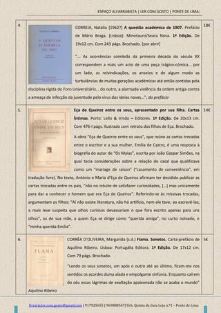 [ESPAÇO ALFARRABISTA | LER.COM.GOSTO | PONTE DE LIMA]
livraria.ler.com.gosto@gmail.com | 917925655 | 969888567| Urb. Quinta da Guia Loja n.º1 – Ponte de Lima
4.
CORREIA, Natália [1962?] A questão académica de 1907. Prefácio
de Mário Braga. [Lisboa]: Minotauro/Seara Nova. 1ª Edição. De
19x12 cm. Com 243 págs. Brochado. [por abrir]
"... As ocorrências coimbrãs da primeira década do século XX
correspondem a mais um acto de uma peça trágico-cómica... por
um lado, as reivindicações, os anseios e de algum modo as
turbulências de muitas gerações académicas até então contidas pela
disciplina rígida do Foro Universitário... do outro, a alarmada violência da ordem antiga contra
a ameaça de infecção da juventude pelo virus das ideias novas...", do prefácio
18€
5. Eça de Queiroz entre os seus, apresentado por sua filha. Cartas
Íntimas. Porto: Lello & Irmão – Editores. 1ª Edição. De 20x13 cm.
Com 476-I págs. Ilustrado com retrato dos filhos de Eça. Brochado.
A obra “Eça de Queiroz entre os seus”, que reúne as cartas trocadas
entre o escritor e a sua mulher, Emília de Castro, é uma resposta à
biografia do autor de “Os Maias”, escrita por João Gaspar Simões, na
qual tecia considerações sobre a relação do casal que qualificava
como um “mariage de raison” ("casamento de conveniência", em
tradução livre). No texto, António e Maria d’Eça de Queiroz afirmam ter decidido publicar as
cartas trocadas entre os pais, “não no intuito de satisfazer curiosidades, *…+ mas unicamente
para dar a conhecer o homem que era Eça de Queiroz”. Referindo-se às missivas trocadas,
argumentam os filhos: “Aí não existe literatura, não há artifício, nem ele teve, ao escrevê-las,
a mais leve suspeita que olhos curiosos devassariam o que fora escrito apenas para uns
olhos”, os de sua mãe, a quem Eça se dirige como “querida amiga”, no curto noivado, e
“minha querida Emília”.
14€
6. CORRÊA D’OLIVEIRA, Margarida (s.d.) Flama. Sonetos. Carta-prefácio de
Aquilino Ribeiro. Lisboa: Portugália Editora. 1ª Edição. De 17x12 cm.
Com 79 págs. Brochado.
“Lendo os seus sonetos, um após o outro até ao último, ficam-me nos
sentidos os acordes duma alada e empolgante sinfonia. Enquanto caírem
do céu essas lágrimas de exaltação apaixonada não se acaba o mundo”
Aquilino Ribeiro
5€
 