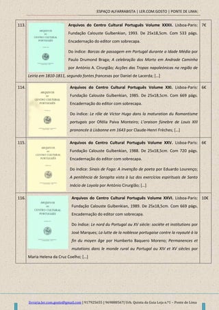 [ESPAÇO ALFARRABISTA | LER.COM.GOSTO | PONTE DE LIMA]
livraria.ler.com.gosto@gmail.com | 917925655 | 969888567| Urb. Quinta da Guia Loja n.º1 – Ponte de Lima
113. Arquivos do Centro Cultural Português Volume XXXII. Lisboa-Paris:
Fundação Calouste Gulbenkian, 1993. De 25x18,5cm. Com 533 págs.
Encadernação do editor com sobrecapa.
Do índice: Barcas de passagem em Portugal durante a Idade Média por
Paulo Drumond Braga; A celebração dos Morto em Andrade Caminha
por António A. Cirurgião; Acções das Tropas napoleónicas na região de
Leiria em 1810-1811, segundo fontes francesas por Daniel de Lacerda; […]
7€
114. Arquivos do Centro Cultural Português Volume XXI. Lisboa-Paris:
Fundação Calouste Gulbenkian, 1985. De 25x18,5cm. Com 669 págs.
Encadernação do editor com sobrecapa.
Do índice: Le rôle de Victor Hugo dans la maturation du Romantisme
portugais por Ofélia Paiva Monteiro; L’oraison fúnebre de Louis XIII
prononcée à Lisbonne em 1643 por Claude-Henri Frèches; […]
6€
115. Arquivos do Centro Cultural Português Volume XXV. Lisboa-Paris:
Fundação Calouste Gulbenkian, 1988. De 25x18,5cm. Com 720 págs.
Encadernação do editor com sobrecapa.
Do índice: Sinais de Fogo: A invenção de poeta por Eduardo Lourenço;
A penitência de Soropita vista à luz dos exercícios espirituais de Santo
Inácio de Loyola por António Cirurgião; […]
6€
116. Arquivos do Centro Cultural Português Volume XXVI. Lisboa-Paris:
Fundação Calouste Gulbenkian, 1989. De 25x18,5cm. Com 669 págs.
Encadernação do editor com sobrecapa.
Do índice: Le nord du Portugal au XV siècle: sociéte et institutions por
José Marques; La lutte de la noblesse portugaise contre la royauté à la
fin du moyen âge por Humberto Baquero Moreno; Permanences et
mutations dans le monde rural au Portugal au XIV et XV siècles por
Maria Helena da Cruz Coelho; […]
10€
 