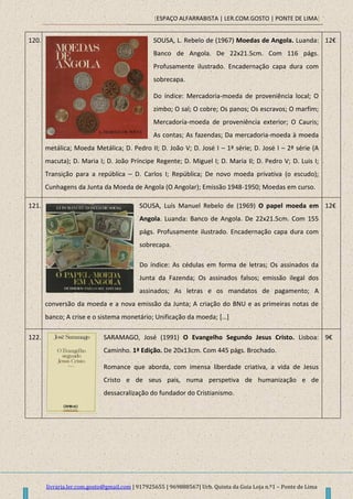 [ESPAÇO ALFARRABISTA | LER.COM.GOSTO | PONTE DE LIMA]
livraria.ler.com.gosto@gmail.com | 917925655 | 969888567| Urb. Quinta da Guia Loja n.º1 – Ponte de Lima
120. SOUSA, L. Rebelo de (1967) Moedas de Angola. Luanda:
Banco de Angola. De 22x21.5cm. Com 116 págs.
Profusamente ilustrado. Encadernação capa dura com
sobrecapa.
Do índice: Mercadoria-moeda de proveniência local; O
zimbo; O sal; O cobre; Os panos; Os escravos; O marfim;
Mercadoria-moeda de proveniência exterior; O Cauris;
As contas; As fazendas; Da mercadoria-moeda à moeda
metálica; Moeda Metálica; D. Pedro II; D. João V; D. José I – 1ª série; D. José I – 2ª série (A
macuta); D. Maria I; D. João Príncipe Regente; D. Miguel I; D. Maria II; D. Pedro V; D. Luis I;
Transição para a república – D. Carlos I; República; De novo moeda privativa (o escudo);
Cunhagens da Junta da Moeda de Angola (O Angolar); Emissão 1948-1950; Moedas em curso.
12€
121. SOUSA, Luís Manuel Rebelo de (1969) O papel moeda em
Angola. Luanda: Banco de Angola. De 22x21.5cm. Com 155
págs. Profusamente ilustrado. Encadernação capa dura com
sobrecapa.
Do índice: As cédulas em forma de letras; Os assinados da
Junta da Fazenda; Os assinados falsos; emissão ilegal dos
assinados; As letras e os mandatos de pagamento; A
conversão da moeda e a nova emissão da Junta; A criação do BNU e as primeiras notas de
banco; A crise e o sistema monetário; Unificação da moeda; […]
12€
122. SARAMAGO, José (1991) O Evangelho Segundo Jesus Cristo. Lisboa:
Caminho. 1ª Edição. De 20x13cm. Com 445 págs. Brochado.
Romance que aborda, com imensa liberdade criativa, a vida de Jesus
Cristo e de seus pais, numa perspetiva de humanização e de
dessacralização do fundador do Cristianismo.
9€
 