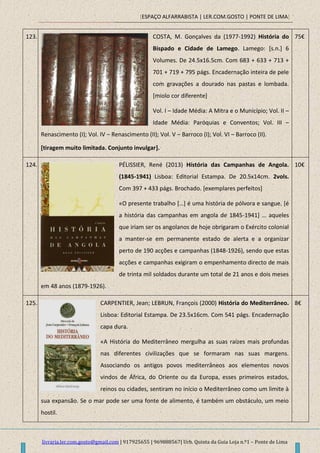[ESPAÇO ALFARRABISTA | LER.COM.GOSTO | PONTE DE LIMA]
livraria.ler.com.gosto@gmail.com | 917925655 | 969888567| Urb. Quinta da Guia Loja n.º1 – Ponte de Lima
123. COSTA, M. Gonçalves da (1977-1992) História do
Bispado e Cidade de Lamego. Lamego: [s.n.] 6
Volumes. De 24.5x16.5cm. Com 683 + 633 + 713 +
701 + 719 + 795 págs. Encadernação inteira de pele
com gravações a dourado nas pastas e lombada.
[miolo cor diferente]
Vol. I – Idade Média: A Mitra e o Município; Vol. II –
Idade Média: Paróquias e Conventos; Vol. III –
Renascimento (I); Vol. IV – Renascimento (II); Vol. V – Barroco (I); Vol. VI – Barroco (II).
[tiragem muito limitada. Conjunto invulgar].
75€
124. PÉLISSIER, René (2013) História das Campanhas de Angola.
(1845-1941) Lisboa: Editorial Estampa. De 20.5x14cm. 2vols.
Com 397 + 433 págs. Brochado. [exemplares perfeitos]
«O presente trabalho *…+ é uma história de pólvora e sangue. [é
a história das campanhas em angola de 1845-1941+ … aqueles
que iriam ser os angolanos de hoje obrigaram o Exército colonial
a manter-se em permanente estado de alerta e a organizar
perto de 190 acções e campanhas (1848-1926), sendo que estas
acções e campanhas exigiram o empenhamento directo de mais
de trinta mil soldados durante um total de 21 anos e dois meses
em 48 anos (1879-1926).
10€
125. CARPENTIER, Jean; LEBRUN, François (2000) História do Mediterrâneo.
Lisboa: Editorial Estampa. De 23.5x16cm. Com 541 págs. Encadernação
capa dura.
«A História do Mediterrâneo mergulha as suas raízes mais profundas
nas diferentes civilizações que se formaram nas suas margens.
Associando os antigos povos mediterrâneos aos elementos novos
vindos de África, do Oriente ou da Europa, esses primeiros estados,
reinos ou cidades, sentiram no início o Mediterrâneo como um limite à
sua expansão. Se o mar pode ser uma fonte de alimento, é também um obstáculo, um meio
hostil.
8€
 