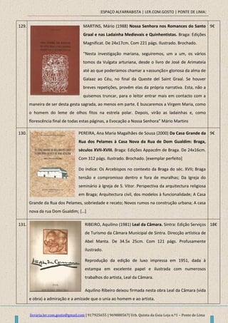 [ESPAÇO ALFARRABISTA | LER.COM.GOSTO | PONTE DE LIMA]
livraria.ler.com.gosto@gmail.com | 917925655 | 969888567| Urb. Quinta da Guia Loja n.º1 – Ponte de Lima
129. MARTINS, Mário (1988) Nossa Senhora nos Romances do Santo
Graal e nas Ladainha Medievais e Quinhentistas. Braga: Edições
Magnificat. De 24x17cm. Com 221 págs. Ilustrado. Brochado.
“Nesta investigação mariana, seguiremos, um a um, os vários
tomos da Vulgata arturiana, desde o livro de José de Arimateia
até ao que poderíamos chamar a «assunção» gloriosa da alma de
Galaaz ao Céu, no final da Queste del Saint Graal. Se houver
breves repetições, provêm elas da própria narrativa. Esta, não a
quisemos truncar, para o leitor entrar mais em contacto com a
maneira de ser desta gesta sagrada, ao menos em parte. E buscaremos a Virgem Maria, como
o homem do leme de olhos fitos na estrela polar. Depois, virão as ladainhas e, como
florescência final de todas estas páginas, a Evocação a Nossa Senhora” Mário Martins
9€
130. PEREIRA, Ana Maria Magalhães de Sousa (2000) Da Casa Grande da
Rua dos Pelames à Casa Nova da Rua de Dom Gualdim: Braga,
séculos XVII-XVIII. Braga: Edições Appacdm de Braga. De 24x16cm.
Com 312 págs. Ilustrado. Brochado. [exemplar perfeito]
Do índice: Os Arcebispos no contexto da Braga do séc. XVII; Braga
tensão e compromisso dentro e fora de muralhas; Da Igreja do
seminário à Igreja de S. Vitor. Perspectiva da arquitectura religiosa
em Braga; Arquitectura civil, dos modelos à funcionalidade; A Casa
Grande da Rua dos Pelames, sobriedade e recato; Novos rumos na construção urbana; A casa
nova da rua Dom Gualdim; […]
9€
131. RIBEIRO, Aquilino (1981) Leal da Câmara. Sintra: Edição Serviços
de Turismo da Câmara Municipal de Sintra. Direcção artística de
Abel Manta. De 34.5x 25cm. Com 121 págs. Profusamente
ilustrado.
Reprodução da edição de luxo impressa em 1951, dada à
estampa em excelente papel e ilustrada com numerosos
trabalhos do artista, Leal da Câmara.
Aquilino Ribeiro deixou firmada nesta obra Leal da Câmara (vida
e obra) a admiração e a amizade que o unia ao homem e ao artista.
18€
 