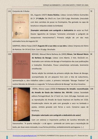 [ESPAÇO ALFARRABISTA | LER.COM.GOSTO | PONTE DE LIMA]
livraria.ler.com.gosto@gmail.com | 917925655 | 969888567| Urb. Quinta da Guia Loja n.º1 – Ponte de Lima
132. Conjunto de 2 títulos
GIL, Augusto (1927) Avena Rústica. Lisboa: Livraria Editora Guimarães
& C.ª. 1ª Edição. De 19x15 cm. Com 126-II págs. Brochado. [maculado
com dois carimbos de posse no frontispício, fita gomada na capa de
brochura e etiqueta colada na lombada]
[Exemplar valorizado com autógrafo e dedicatória do autor ao Prof.
Doutor Agostinho de Campos “eminente orientador e polígrafo de
excepcionais merecimentos”+ Primeira edição de um dos mais
estimados livros de Augusto Gil.
SAMPAIO, Albino Forjaz (1927) Augusto Gil a sua vida e a sua obra. Lisboa: Empreza do Diário
de Notícias. De 19.5x12.5cm. Com 19 págs. Brochado.
7€
133. BOCAGE, Manuel Maria Barbosa du (2003) Rimas / de Manoel Maria
de Barbosa du Bocage. Lisboa: Livro Aberto. 2 Vols. De22x16 cm.
Ilustrados com retratos de Bocage e frontispícios das suas publicações
e traduções. Brochados. Possui caixa/estojo cartonada, levemente
envelhecida.
Bonita edição fac-similada da primeira edição das Rimas de Bocage,
acompanhadas de um pequeno livro com a lista de subscritores,
apresentação e, dois trabalhos sobre o autor, o primeiro intitulado “Bocage Tradutor” de
Justino Mendes de Almeida e o segundo “A Fortuna editorial de Bocage” de Artur Anselmo.
9€
134. VIEIRA, Afonso Lopes (1926) O Romance De Amadis: reconstituição
do Amadis de Gaula dos lobeiros Séc. XIII-XIV. Lisboa: Sociedade
editora Portugal-Brasil. De 17.5x12 cm. Com 218 págs. Ilustrado com
as reproduções do Amadis de Gaula impresso em Sevilha em 1526.
Encadernação inteira de pele com gravação a seco na lombada e
pastas, vinheta gravada com ferros a ouro. Conserva capas de
brochura.
[Exemplar valorizado com autógrafo e dedicatória do autor]
Com um extenso e importante prefácio de Carolina Michaëlis de
Vasconcellos: “A quarta redacção – a de agora – pretende ser como que a recondução do
texto, por duas vezes renovado, à sua forma primitiva, verdadeiramente portuguesa. *…+
33€
 