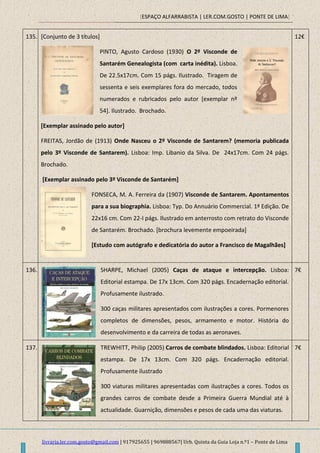 [ESPAÇO ALFARRABISTA | LER.COM.GOSTO | PONTE DE LIMA]
livraria.ler.com.gosto@gmail.com | 917925655 | 969888567| Urb. Quinta da Guia Loja n.º1 – Ponte de Lima
135. [Conjunto de 3 títulos]
PINTO, Agusto Cardoso (1930) O 2º Visconde de
Santarém Genealogista (com carta inédita). Lisboa.
De 22.5x17cm. Com 15 págs. Ilustrado. Tiragem de
sessenta e seis exemplares fora do mercado, todos
numerados e rubricados pelo autor [exemplar nº
54]. Ilustrado. Brochado.
[Exemplar assinado pelo autor]
FREITAS, Jordão de (1913) Onde Nasceu o 2º Visconde de Santarem? (memoria publicada
pelo 3º Visconde de Santarem). Lisboa: Imp. Libanio da Silva. De 24x17cm. Com 24 págs.
Brochado.
[Exemplar assinado pelo 3º Visconde de Santarém]
FONSECA, M. A. Ferreira da (1907) Visconde de Santarem. Apontamentos
para a sua biographia. Lisboa: Typ. Do Annuário Commercial. 1ª Edição. De
22x16 cm. Com 22-I págs. Ilustrado em anterrosto com retrato do Visconde
de Santarém. Brochado. [brochura levemente empoeirada]
[Estudo com autógrafo e dedicatória do autor a Francisco de Magalhães]
12€
136. SHARPE, Michael (2005) Caças de ataque e intercepção. Lisboa:
Editorial estampa. De 17x 13cm. Com 320 págs. Encadernação editorial.
Profusamente ilustrado.
300 caças militares apresentados com ilustrações a cores. Pormenores
completos de dimensões, pesos, armamento e motor. História do
desenvolvimento e da carreira de todas as aeronaves.
7€
137. TREWHITT, Philip (2005) Carros de combate blindados. Lisboa: Editorial
estampa. De 17x 13cm. Com 320 págs. Encadernação editorial.
Profusamente ilustrado
300 viaturas militares apresentadas com ilustrações a cores. Todos os
grandes carros de combate desde a Primeira Guerra Mundial até à
actualidade. Guarnição, dimensões e pesos de cada uma das viaturas.
7€
 