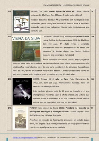 [ESPAÇO ALFARRABISTA | LER.COM.GOSTO | PONTE DE LIMA]
livraria.ler.com.gosto@gmail.com | 917925655 | 969888567| Urb. Quinta da Guia Loja n.º1 – Ponte de Lima
138. McNAB, Cris (2005) Armas ligeiras do século XX. Lisboa: Editorial
estampa. De 17x 13cm. Com 320 págs. Encadernação editorial.
Cerca de 300 armas do século XX apresentadas com ilustrações a cores.
Dimensões, pesos, munições e alcance útil de cada arma. A história da
produção e carreira de cada arma. Extenso índice remissivo para uma
consulta fácil.
7€
139. LASSAIGNE, Jacques e Guy Weelen (1993) Vieira da Silva.
Lisboa: Publicações Europa-América. 1978. De 29x25 cm.
Com 343 págs. 2ª edição revista e ampliada.
Profusamente ilustrada. Encadernação do editor com
sobrecapa [4 últimas páginas com ligeiros defeitos
causados pela presença de humidade].
Álbum volumoso e de muito cuidada execução gráfica,
impresso sobre papel encorpado de excelente qualidade, com valiosa e vasta documentação
fotobiográfica e reprodução a cores de uma parte considerável das pinturas e ilustrações de
Vieira da Silva, que no total somam mais de três dezenas. Cremos que esta obra é uma das
mais importantes e mais completas que à notável artista têm sido dedicadas.
16€
140. PIERRE, Arnauld (2013) Julio Le Parc. Paris: Flammarion. De
30x23.5cm. Com 239 págs. Profusamente ilustrado. Texto em
Francês. Encadernação editorial.
Este catálogo abrange mais de 40 anos de trabalho e é uma
monografia de referência sobre o artista cinético Julio Le Parc, cujo
trabalho sobre o movimento e luz cria conexões visuais infinitas
entre a obra e o espectador. Impresso em bom papel.
12€
141. PEIXEIRA, Luís Manuel de Sousa (2005) Penedono no Contexto da
Reconquista: das origens à afirmação concelhia. Lisboa: Edições Colibri.
De 23x16cm. Com 142 págs. Brochado.
Penedono no contexto da Reconquista pressupõe um estudo dessas
terras, das origens à sua afirmação concelhia. Do longo período entre o
Paleolítico e a prefiguração de um condado.
5€
 
