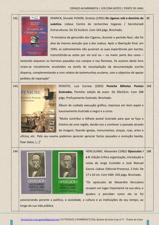 [ESPAÇO ALFARRABISTA | LER.COM.GOSTO | PONTE DE LIMA]
livraria.ler.com.gosto@gmail.com | 917925655 | 969888567| Urb. Quinta da Guia Loja n.º1 – Ponte de Lima
142. KENRICK, Donald; PUXON, Grattan (1995) Os ciganos sob o domínio da
suástica. Lisboa: Centre de recherches tsiganes / Secretariadi
Entreculturas. De 23.5x16cm. Com 163 págs. Brochado.
“A tentativa de genocídio dos Ciganos, durante o período Nazi, não foi
alvo da mesma atenção que a dos Judeus. Após a libertação final, em
1945, os sobreviventes não puseram as suas experiências por escrito,
transmitindo-as antes por via oral ou – na maior parte dos casos –
tentando esquecer os horrores passados nos campos e nas florestas. Os autores deste livro
viram-se inicialmente envolvidos na tarefa de recompilação da documentação escrita
dispersa, complementando-a com relatos de testemunhas oculares, com o objectivo de apoiar
pedidos de reparação”
8€
143. PEIXOTO, Luís Correia (2003) Peniche Bilhetes Postais
ilustrados. Peniche: edição de autor. De 30x23cm. Com 188
págs. Profusamente ilustrado. Brochado.
Álbum de cuidada execução gráfica, impresso em bom papel e
luxuosamente ilustrado a negro e a cores.
“Muito contribui o bilhete postal ilustrado para que se faça a
história de uma região, dando-nos a conhecer o passado através
da imagem, fixando igrejas, monumentos, praças, ruas, artes e
ofícios, etc Pelo seu exame podemos apreciar apreciar factos passados e evolução havida,
fixar datas, […]”
16€
144. HERCULANO, Alexandre (1982) Opúsculos I
e II. Edição Crítica organização, introdução e
notas de Jorge Custódio e José Manuel
Garcia. Lisboa: Editorial Presença. 2 Vols. De
17 x 24 cm. Com 438+ 324 págs. Brochado.
“Os opúsculos de Alexandre Herculano
ocupam um lugar importante na sua obra, e
ajudam a perceber como ele se foi
posicionando perante a política, a sociedade, a cultura e as instituições do seu tempo, ao
longo da sua vida pública.
18€
 