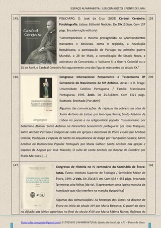 [ESPAÇO ALFARRABISTA | LER.COM.GOSTO | PONTE DE LIMA]
livraria.ler.com.gosto@gmail.com | 917925655 | 969888567| Urb. Quinta da Guia Loja n.º1 – Ponte de Lima
145. POLICARPO, D. José da Cruz (2002) Cardeal Cerejeira:
Fotobiografia. Lisboa: Editorial Noticias. De 29x15.5cm. Com 157
págs. Encadernação editorial.
“Contemporâneo e mesmo protagonista de acontecimentos
marcantes e decisivos, como o regicídio, a Revolução
Republicana, a participação de Portugal na primeira guerra
Mundial, o 28 de Maio, a consolidação do Estado Novo, a
assinatura da Concordata, o Vaticano II, a Guerra Colonial ou o
25 de Abril, o Cardeal Cerejeira foi seguramente uma das figuras marcantes do século XX.”
12€
146. Congresso Internacional Pensamento e Testemunho 8º
Centenário do Nascimento de Stº António. Actas I e II. Braga:
Universidade Católica Portuguesa / Família Franciscana
Portuguesa, 1996. 2vols. De 25.5x18cm. Com 1321 págs.
Ilustrado. Brochado [Por abrir]
Algumas das comunicações: As riquezas da pobreza na obra de
Santo António de Lisboa por Henrique Rema; Santo António de
Lisboa na poesia e na religiosidade popular transmontana por
Belarmino Afonso; Santo António na Parenética Seiscentista portuguesa por João Marques;
Santo António Patrono e imagem de culto em igrejas e mosteiros do Porto e Gaia por António
Correia; Paróquias e capelas de Santo na arquidiocese de Braga por Franquelim Soares; Santo
António no Romanceiro Popular Português por Maria Galhoz; Santo António nas Igrejas e
Capelas de Angola por José Macedo; O culto de santo António na diocese de Coimbra por
Maria Marques, […]
20€
147.
Congresso de História no IV centenário do Seminário de Évora:
Actas. Évora: Instituto Superior de Teologia / Seminário Maior de
Évora, 1994. 2 Vols. De 25x18.5 cm. Com 538 + 453 págs. Brochado
[primeiras oito folhas [do vol. I] apresentam uma ligeira mancha de
humidade que não interfere na mancha tipográfica]
Algumas das comunicações: As heranças das almas na diocese de
Évora no início do século XVI por Maria Beirante; O papel do clero
na difusão das ideias agraristas no final do século XVIII por Maria Fátima Nunes; Reflexos do
14€
 