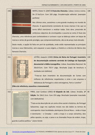 [ESPAÇO ALFARRABISTA | LER.COM.GOSTO | PONTE DE LIMA]
livraria.ler.com.gosto@gmail.com | 917925655 | 969888567| Urb. Quinta da Guia Loja n.º1 – Ponte de Lima
150. WIRTZ, Dieter H. (2007) O Guia dos Charutos. Lisboa: Livros e Livros.
De 27.5x21cm. Com 320 págs. Encadernação editorial. [exemplar
perfeito]
Nos últimos anos, assistimos a uma grande mudança no mundo do
Charuto. O aparecimento constante de novas marcas é tal, que se
torna difícil mencionar e analisar todas. Esta obra, prescinde do
ambicioso objectivo de enciclopédia e assume-se como O Guia dos
Charutos, uma referência para conhecedores e curiosos e que se debruça sobre um leque de
marcas e séries de grande prestígio, que compreensivelmente, são as de preço mais elevado.
Deste modo, a opção foi feita em prol da qualidade, onde estão representadas as principais
marcas e seus fabricantes, sem esquecer a suas origens, a história e a técnica do fabrico dos
famosos Charutos.
10€
151. LEITÃO, Joaquim (1940) Côrtes do Reino de Portugal: Inventário
de documentação existente servindo de Catálogo da Exposição
documental e biblio-iconográfica. Lisboa: Assemblea Nacional. De
26x19.5cm. Com 755-V págs. Brochado [capa de brochura e
lombada com defeitos]
“Trata-se dum inventário de documentação de Cortes com
milhares de referências respeitantes a vinte e seis arquivos e
bibliotecas de Portugal e a dois estrangeiros, Paris e Londres”
[Obra de referência, exaustiva e monumental]
22€
152. PIRES, José Cardoso (1963) O hóspede de Job. Lisboa: Arcádia. 1ª
Edição. De 19x11.5cm. Com 253 págs. Brochado [exemplar maculado
com dedicatória]
“Trata-se da descrição de um certo clima social e histórico, do Portugal
Salazarista. Logo nos capítulos iniciais nos são dados os termos do
contraponto: duas localidades alentejanas (Cercal Novo – onde a tropa
é dominante – e Cimadas – onde a tropa é o corpo estranho), dois
pólos opostos, ou seja, o povo e as chamadas forças da ordem, tropa,
guarda e polícia política.” Joana Varela
6€
 