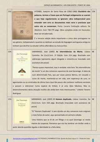 [ESPAÇO ALFARRABISTA | LER.COM.GOSTO | PONTE DE LIMA]
livraria.ler.com.gosto@gmail.com | 917925655 | 969888567| Urb. Quinta da Guia Loja n.º1 – Ponte de Lima
153. VITERBO, Joaquim de Santa Rosa de (1962-1966) Elucidário das
palavras, termos e frases que em Portugal antigamente se usaram
e que hoje regularmente se ignoram: obra indispensável para
entender sem erro os documentos mais raros e preciosos que
entre nós se conservam. Porto: Livraria Civilização editora. De
30x22cm. Com 738-779 págs. Obra completa ainda em fascículos;
deve ser encadernada.
É a terceira edição desta importante e única obra portuguesa no
seu género, indispensável a quantos se dedicam ao estudo da linguagem portuguesa antiga ou
tenham que decifrar ou estudar velhos alfarrábios ou manuscritos.
25€
154. SARAMAGO, José (2005) As intermitências da Morte. Lisboa:
Caminho. De 21x13.5cm. 1ª Edição. Com 214 págs. Brochado com
sobrecapa [apresenta algum desgaste e encontra-se maculado com
assinatura de posse]
“Parece quase impossível, mas é verdade: este livro “As intermitências
da morte” é um dos romances supremos de José Saramago. A ideia de
num determinado País, que por vezes parece ibérico, ter cessado o
curso da morte, mantendo-se em vida, sem esperança de cura, os
agonizantes ou os sinistrados da última hora (que tão pouco vão conhecer melhoras sensíveis
e passam a sobreviver numa espécie de limbo), é já uma ideia fabulosa. Mas os
desenvolvimentos desta situação insólita são ainda bem mais interessantes.” Urbano Tavares
Rodrigues
8€
155. SARAMAGO, José (2002) O Homem duplicado. Lisboa: Caminho. De
21x13.5cm. Com 318 págs. Brochado [maculado com assinatura de
posse]
“O "Homem Duplicado" é sem dúvida um dos romances mais originais
e mais fortes do autor, aqui apresentado em primeira edição.
Uma história que se lê de um fôlego e na qual Saramago se revela
mestre do suspense. Romance que nos faz lembrar um thriller onde o
autor aborda questões ligadas à identidade (e a falta dela).
8€
 