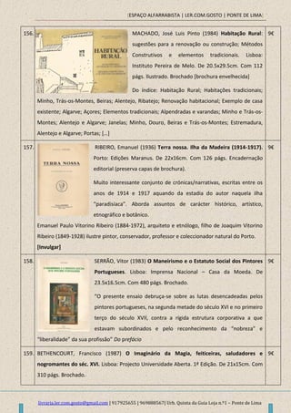 [ESPAÇO ALFARRABISTA | LER.COM.GOSTO | PONTE DE LIMA]
livraria.ler.com.gosto@gmail.com | 917925655 | 969888567| Urb. Quinta da Guia Loja n.º1 – Ponte de Lima
156. MACHADO, José Luis Pinto (1984) Habitação Rural:
sugestões para a renovação ou construção; Métodos
Construtivos e elementos tradicionais. Lisboa:
Instituto Pereira de Melo. De 20.5x29.5cm. Com 112
págs. Ilustrado. Brochado [brochura envelhecida]
Do índice: Habitação Rural; Habitações tradicionais;
Minho, Trás-os-Montes, Beiras; Alentejo, Ribatejo; Renovação habitacional; Exemplo de casa
existente; Algarve; Açores; Elementos tradicionais; Alpendradas e varandas; Minho e Trás-os-
Montes; Alentejo e Algarve; Janelas; Minho, Douro, Beiras e Trás-os-Montes; Estremadura,
Alentejo e Algarve; Portas; […]
9€
157. RIBEIRO, Emanuel (1936) Terra nossa. Ilha da Madeira (1914-1917).
Porto: Edições Maranus. De 22x16cm. Com 126 págs. Encadernação
editorial (preserva capas de brochura).
Muito interessante conjunto de crónicas/narrativas, escritas entre os
anos de 1914 e 1917 aquando da estadia do autor naquela ilha
“paradisíaca”. Aborda assuntos de carácter histórico, artístico,
etnográfico e botânico.
Emanuel Paulo Vitorino Ribeiro (1884-1972), arquiteto e etnólogo, filho de Joaquim Vitorino
Ribeiro (1849-1928) ilustre pintor, conservador, professor e coleccionador natural do Porto.
[Invulgar]
9€
158. SERRÃO, Vitor (1983) O Maneirismo e o Estatuto Social dos Pintores
Portugueses. Lisboa: Imprensa Nacional – Casa da Moeda. De
23.5x16.5cm. Com 480 págs. Brochado.
“O presente ensaio debruça-se sobre as lutas desencadeadas pelos
pintores portugueses, na segunda metade do século XVI e no primeiro
terço do século XVII, contra a rígida estrutura corporativa a que
estavam subordinados e pelo reconhecimento da “nobreza” e
“liberalidade” da sua profissão” Do prefácio
9€
159. BETHENCOURT, Francisco (1987) O Imaginário da Magia, feiticeiras, saludadores e
nogromantes do séc. XVI. Lisboa: Projecto Universidade Aberta. 1ª Edição. De 21x15cm. Com
310 págs. Brochado.
9€
 