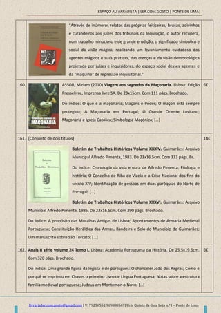 [ESPAÇO ALFARRABISTA | LER.COM.GOSTO | PONTE DE LIMA]
livraria.ler.com.gosto@gmail.com | 917925655 | 969888567| Urb. Quinta da Guia Loja n.º1 – Ponte de Lima
“Através de inúmeros relatos das próprias feiticeiras, bruxas, adivinhos
e curandeiros aos juízes dos tribunais da Inquisição, o autor recupera,
num trabalho minucioso e de grande erudição, o significado simbólico e
social da visão mágica, realizando um levantamento cuidadoso dos
agentes mágicos e suas práticas, das crenças e da visão demonológica
projetada por juízes e inquisidores, do espaço social desses agentes e
da "máquina" de repressão inquisitorial.”
160. ASSOR, Miriam (2010) Viagem aos segredos da Maçonaria. Lisboa: Edição
Presselivre, Imprensa livre SA. De 23x15cm. Com 111 págs. Brochado.
Do índice: O que é a maçonaria; Maçons e Poder; O maçon está sempre
protegido; A Maçonaria em Portugal; O Grande Oriente Lusitano;
Maçonaria e Igreja Católica; Simbologia Maçónica; […]
6€
161. [Conjunto de dois títulos]
Boletim de Trabalhos Históricos Volume XXXIV. Guimarães: Arquivo
Municipal Alfredo Pimenta, 1983. De 23x16.5cm. Com 333 págs. Br.
Do índice: Cronologia da vida e obra de Alfredo Pimenta; Filologia e
história; O Concelho de Riba de Vizela e a Crise Nacional dos fins do
século XIV; Identificação de pessoas em duas paróquias do Norte de
Portugal; […]
Boletim de Trabalhos Históricos Volume XXXVI. Guimarães: Arquivo
Municipal Alfredo Pimenta, 1985. De 23x16.5cm. Com 390 págs. Brochado.
Do índice: A propósito das Muralhas Antigas de Lisboa; Apontamentos de Armaria Medieval
Portuguesa; Constituição Heráldica das Armas, Bandeira e Selo do Município de Guimarães;
Um manuscrito sobre São Torcato; […]
14€
162. Anais II série volume 24 Tomo I. Lisboa: Academia Portuguesa da História. De 25.5x19.5cm.
Com 320 págs. Brochado.
Do índice: Uma grande figura da legista e de português: O chanceler João das Regras; Como e
porquê se imprimiu em Chaves o primeiro Livro de Língua Portuguesa; Notas sobre a estrutura
família medieval portuguesa; Judeus em Montemor-o-Novo; […]
6€
 
