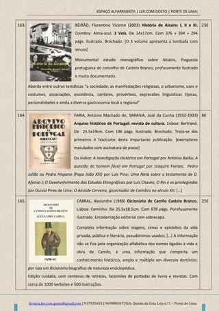 [ESPAÇO ALFARRABISTA | LER.COM.GOSTO | PONTE DE LIMA]
livraria.ler.com.gosto@gmail.com | 917925655 | 969888567| Urb. Quinta da Guia Loja n.º1 – Ponte de Lima
163. BEIRÃO, Florentino Vicente (2003) História de Alcains I, II e III.
Coimbra: Alma-azul. 3 Vols. De 24x17cm. Com 376 + 394 + 294
págs. Ilustrado. Brochado. [O 3 volume apresenta a lombada com
vincos]
Monumental estudo monográfico sobre Alcains, freguesia
portuguesa do concelho de Castelo Branco, profusamente ilustrado
e muito documentado.
Aborda entre outras temáticas “a sociedade, as manifestações religiosas, o urbanismo, usos e
costumes, associações, assistência, cantares, provérbios, expressões linguísticas típicas,
personalidades e ainda a diversa gastronomia local e regional”
23€
164. FARIA, António Machado de; SARAIVA, José da Cunha (1932-1933)
Arquivo histórico de Portugal: revista de cultura. Lisboa: Bertrand.
De 25.5x19cm. Com 196 págs. Ilustrado. Brochado. Trata-se dos
primeiros 4 fascículos desta importante publicação. [exemplares
maculados com assinatura de posse]
Do índice: A investigação Histórica em Portugal por António Baião; A
questão do homem fóssil em Portugal por Joaquim Fontes; Pedro
Julião ou Pedro Hispano (Papa João XXI) por Luís Pina; Uma Nota sobre o testamento de D.
Afonso I; O Desenvolvimento dos Estudos Etnográficos por Luís Chaves; O Rei e os privilegiados
por Durval Pires de Lima; O Alcaide Cerveira, governador de Coimbra no século XII; […]
8€
165. CABRAL, Alexandre (1988) Dicionário de Camilo Castelo Branco.
Lisboa: Caminho. De 25.5x18.5cm. Com 678 págs. Porofusamente
ilustrado. Encadernação editorial com sobrecapa.
Completa informação sobre viagens, cenas e episódios da vida
privada, pública e literária, pseudónimos usados; […] A informação
não se fica pela organização alfabética dos nomes ligados à vida e
obra de Camilo, é uma informação que comporta um
conhecimento histórico, amplo e múltiplo em diversos domínios:
por isso um dicionário biográfico de natureza enciclopédica.
Edição cuidada, com centenas de retratos, facsimiles de portadas de livros e revistas. Com
cerca de 1000 verbetes e 500 ilustrações.
25€
 