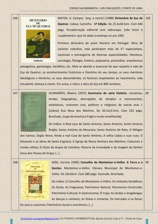 [ESPAÇO ALFARRABISTA | LER.COM.GOSTO | PONTE DE LIMA]
livraria.ler.com.gosto@gmail.com | 917925655 | 969888567| Urb. Quinta da Guia Loja n.º1 – Ponte de Lima
166. MATOS, A. Campos (org. e coord.) (1988) Dicionário de Eça de
Queiroz. Lisboa: Caminho. 1ª Edição. De 25.5x18.5cm. Com 646
págs. Encadernação editorial com sobrecapa. [não inclui o
«suplemento» que foi dado à estampa no ano 200]
Primeiro dicionário de autor literário em Portugal. Obra de
carácter colectivo, nela participam mais de 57 especialistas,
nacionais e estrangeiros de diversas especialidades: literatura,
sociologia, filologia, história, psiquiatria, psicanálise, arquitectura
paisagistica, genealogia, heráldica, etc. Nela se aborda o essencial do que respeita à vida de
Eça de Queiroz: os acontecimentos históricos e literários do seu tempo, os seus mentores
ideológicos e literários, os seus descendentes, os factores respeitantes ao nascimento, vida
estudantil, doença e morte. Em suma, a vida e a obra de Eça em 800 verbetes.
22€
167. GUIMARÃES, Ribeiro (1872) Summario de vária história; narrativas,
lendas, biographias, descripções de templos e monumentos,
estatísticas, costumes civis, políticos e religiosos de outras eras I.
[Lisboa] Rua Nova dos Martires. De 20.5x13.5cm. Com 232 págs.
Brochado. [capa de brochura frágil e muito envelhecida]
Do índice: A Real casa de Santo Antonio; Santo Antonio; Santo Antonio
Brigão; Santo António da Mouraria; Santo António do Rato; O Milagre
dos Santos; Orgão Novo; Ainda a real Casa de Santo António; A velha Lisboa e suas ruas; O
Desacato e as obras de Santa Engrácia; A Egreja de Nossa Senhora dos Martires; Costumes e
modas velhas; O titulo do duque de Coimbra; Historia da irmandade e da imagem do Senhor
Jesus dos Passos da Graça; […]
6€
168. GÓIS, Correia (1995) Concelho de Montemor-o-Velho: A Terra e a
Gentes. Montemor-o-Velho: Câmara Municipal de Montemor-o-
Velho. De 23x16cm. Com 280 págs. Ilustrado. Brochado.
Do índice: O Concelho de Montemor-o-Velho; Os símbolos heráldicos;
Os forais; As Freguesias; Património Natural; Património Construído;
Património Cultural; A Gastronomia; O trajo; As lendas e lengalengas;
As danças e cantares; As festas e romarias; Os mercados e as feiras;
Os usos e costumes; Património Social e económico; […]
9€
 
