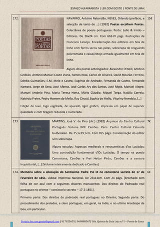[ESPAÇO ALFARRABISTA | LER.COM.GOSTO | PONTE DE LIMA]
livraria.ler.com.gosto@gmail.com | 917925655 | 969888567| Urb. Quinta da Guia Loja n.º1 – Ponte de Lima
172. NAVARRO, António Rebordão, NEVES, Orlando (prefácio, e
selecção de texto de …) *1992+ Poetas escolhem Poetas.
Colectânea de poesia portuguesa. Porto: Lello & Irmão –
Editores. De 26x24 cm. Com 662-IV págs. Ilustrações de
Francisco Laranjo. Encadernação dos editores em tela de
linho com ferros secos nas patas, sobrecapa de resguardo
policromada e caixa/estojo armada igualmente em tela de
linho.
Alguns dos poetas antologiados: Alexandre O’Neill, António
Gedeão, António Manuel Couto Viana, Ramos Rosa, Carlos de Oliveira, David Mourão-Ferreira,
Dórdio Guimarães, E.M. Melo e Castro, Eugénio de Andrade, Fernanda de Castro, Fernando
Namora, Jorge de Sena, José Afonso, José Carlos Ary dos Santos, José Régio, Manuel Alegre,
Manuel António Pina, Maria Teresa Horta, Mário Cláudio, Miguel Torga, Natália Correia,
Natércia Freire, Pedro Homem de Mello, Ruy Cinatti, Sophia de Mello, Vitorino Nemésio, *…+
Edição de luxo, logo esgotada, de apurado rigor gráfico, impressa em papel de superior
qualidade e com tiragem reduzida e numerada.
15€
173. MARTINS, José V. de Pina (dir.) (1982) Arquivos do Centro Cultural
Português: Volume XVII: Camões. Paris: Centro Cultural Calouste
Gulbenkian. De 25,5x19,5cm. Com 855 págs. Encadernação do editor
sem sobrecapa.
Alguns estudos: Aspectos medievais e renascentistas d’os Lusiadas;
Uma contradição fundamental d’Os Lusíadas; O tempo na poesia
Camoniana; Camões e Frei Heitor Pinto; Camões e a censura
Inquisitorial; *…+ [Volume inteiramente dedicado a Camões]
7€
174. Memoria sobre a allocução do Santissimo Padre Pio IX no consistorio secreto de 17 de
Fevereiro de 1851. Lisboa: Imprensa Nacional. De 23x14cm. Com 24 págs. [brochado com
folha de cor azul com o seguintes disseres manuscritos: Dos direitos do Padroado real
portuguez no oriente – consistorio secreto – 17-2-1851].
Primeira parte: Dos direitos do padroado real portuguez no Oriente; Segunda parte: Do
procedimento dos prelados, e clero portuguez, em geral, na India; e no ultimo Arcebispo de
Goa, em particular.
6€
 