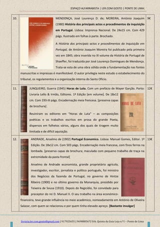 [ESPAÇO ALFARRABISTA | LER.COM.GOSTO | PONTE DE LIMA]
livraria.ler.com.gosto@gmail.com | 917925655 | 969888567| Urb. Quinta da Guia Loja n.º1 – Ponte de Lima
10. MENDONÇA, José Lourenço D. de; MOREIRA, António Joaquim
(1980) História dos principais actos e procedimentos da inquisição
em Portugal. Lisboa: Imprensa Nacional. De 24x15 cm. Com 429
págs. Ilustrado em folhas à parte. Brochado.
A História dos principais actos e procedimentos da Inquisição em
Portugal, de António Joaquim Moreira foi publicado pela primeira
vez em 1845; obra inserida no IX volume da História de Portugal de
Shaeffer, foi traduzida por José Lourenço Domingues de Mendonça.
Trata-se esta de uma obra sólida onde a fundamentação nas fontes
manuscritas e impressas é manifestável. O autor privilegia neste estudo o estabelecimento do
tribunal, os regulamentos e a organização interna do Santo Ofício.
9€
11. JUNQUEIRO, Guerra (1945) Horas de Luta. Com um prefácio de Mayer Garção. Porto:
Livraria Lello & Irmão, Editores. 1ª Edição [em volume]. De 18x12
cm. Com 193-III págs. Encadernação meia frencesa. [preserva capas
de brochura]
Reuiniram os editores em “Horas de Luta” – as composições
poéticas e os trabalhos escritos em prosa do grande Poeta,
dispersos em folhetos vários, alguns dos quais de tiragem muito
limitada e de difícil aquisição.
12€
12. ANDRADE, Anselmo de (1902) Portugal Economico. Lisboa: Manuel Gomes, Editor. 1ª
Edição. De 18x12 cm. Com 503 págs. Encadernação meia francesa, com finos ferros na
lombada. [preserva capas de brochura; maculado com pequeno trabalho de traça na
extremidade da pasta frontal]
Anselmo de Andrade economista, grande proprietário agrícola,
investigador, escritor, jornalista e político português, foi ministro
dos Negócios da fazenda de Portugal, no governo de Hintze
Ribeiro (1900) e no último governo da Monarquia, presidido por
Teixeira de Sousa (1910). Depois do Regicídio, foi convidado para
preceptor do rei D. Manuel II. O seu trabalho na área económico-
financeira, teve grande influência no meio académico, nomeadamente em António de Oliveira
Salazar, com quem se relacionou e por quem tinha elevado apreço. [Bastante invulgar]
13€
 