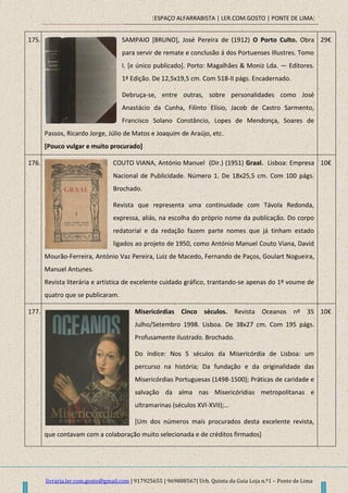 [ESPAÇO ALFARRABISTA | LER.COM.GOSTO | PONTE DE LIMA]
livraria.ler.com.gosto@gmail.com | 917925655 | 969888567| Urb. Quinta da Guia Loja n.º1 – Ponte de Lima
175. SAMPAIO [BRUNO], José Pereira de (1912) O Porto Culto. Obra
para servir de remate e conclusão á dos Portuenses Illustres. Tomo
I. [e único publicado]. Porto: Magalhães & Moniz Lda. — Editores.
1ª Edição. De 12,5x19,5 cm. Com 518-II págs. Encadernado.
Debruça-se, entre outras, sobre personalidades como José
Anastácio da Cunha, Filinto Elísio, Jacob de Castro Sarmento,
Francisco Solano Constâncio, Lopes de Mendonça, Soares de
Passos, Ricardo Jorge, Júlio de Matos e Joaquim de Araújo, etc.
[Pouco vulgar e muito procurado]
29€
176. COUTO VIANA, António Manuel (Dir.) (1951) Graal. Lisboa: Empresa
Nacional de Publicidade. Número 1. De 18x25,5 cm. Com 100 págs.
Brochado.
Revista que representa uma continuidade com Távola Redonda,
expressa, aliás, na escolha do próprio nome da publicação. Do corpo
redatorial e da redação fazem parte nomes que já tinham estado
ligados ao projeto de 1950, como António Manuel Couto Viana, David
Mourão-Ferreira, António Vaz Pereira, Luiz de Macedo, Fernando de Paços, Goulart Nogueira,
Manuel Antunes.
Revista literária e artística de excelente cuidado gráfico, trantando-se apenas do 1º voume de
quatro que se publicaram.
10€
177. Misericórdias Cinco séculos. Revista Oceanos nº 35
Julho/Setembro 1998. Lisboa. De 38x27 cm. Com 195 págs.
Profusamente ilustrado. Brochado.
Do índice: Nos 5 séculos da Misericórdia de Lisboa: um
percurso na história; Da fundação e da originalidade das
Misericórdias Portuguesas (1498-1500); Práticas de caridade e
salvação da alma nas Misericóridias metropolitanas e
ultramarinas (séculos XVI-XVII);…
[Um dos números mais procurados desta excelente revista,
que contavam com a colaboração muito selecionada e de créditos firmados]
10€
 
