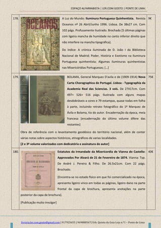 [ESPAÇO ALFARRABISTA | LER.COM.GOSTO | PONTE DE LIMA]
livraria.ler.com.gosto@gmail.com | 917925655 | 969888567| Urb. Quinta da Guia Loja n.º1 – Ponte de Lima
178. A Luz do Mundo: Iluminura Portuguesa Quinhentista. Revista
Oceanos nº 26 Abril/Junho 1996. Lisboa. De 38x27 cm. Com
102 págs. Profusamente ilustrado. Brochado [5 últimas páginas
com ligeira mancha de humidade no canto inferior direito que
não interfere na mancha tipográfica].
Do índice: A crónica iluminada de D. João I da Biblioteca
Nacional de Madrid; Poder, História e Exotismo na Iluminura
Portuguesa quinhentista; Algumas iluminuras quinhentistas
nas Misericóridias Portuguesas; […]
9€
179. BOLAMA, General Marquez D'avila e de (1909-1914) Nova
Carta Chorographica de Portugal. Lisboa - Typographia da
Academia Real das Sciencias. 3 vols. De 27X17cm. Com
497+ 526+ 516 págs. Ilustrada com alguns mapas
desdobráveis a cores e 79 estampas, quase todas em folha
à parte, incluindo retrato fotográfico do 1º Marquez de
Ávila e Bolama, tio do autor. Encadernação da época, meia
francesa [encadernação do último volume difere das
restantes]
Obra de referência com o levantamento geodésico do território nacional, além de conter
várias notas sobre aspectos históricos, etnográficos de varias localidades.
[2 e 3º volume valorizados com dedicatória e assinatura do autor]
75€
180. Estatutos da Irmandade da Mizericordia de Vianna do Castello:
Approvados Por Alvará de 21 de Fevereiro de 1874. Vianna: Typ.
De André J. Pereira & Filho. De 26.5x21cm. Com 22 págs.
Brochado.
[Encontra-se no estado físico em que foi comercializado na época,
apresenta ligeiro vinco em todas as páginas, ligeiro dano na parte
frontal da capa de brochura, apresenta anotações na parte
posterior da capa de brochura].
[Publicação muito invulgar]
40€
 
