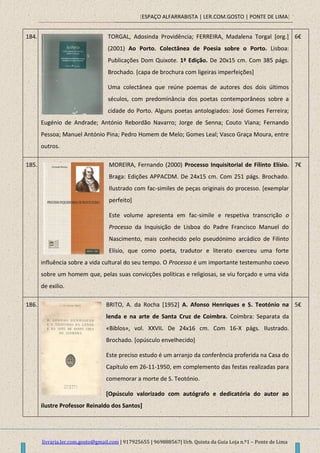 [ESPAÇO ALFARRABISTA | LER.COM.GOSTO | PONTE DE LIMA]
livraria.ler.com.gosto@gmail.com | 917925655 | 969888567| Urb. Quinta da Guia Loja n.º1 – Ponte de Lima
184. TORGAL, Adosinda Providência; FERREIRA, Madalena Torgal [org.]
(2001) Ao Porto. Colectânea de Poesia sobre o Porto. Lisboa:
Publicações Dom Quixote. 1ª Edição. De 20x15 cm. Com 385 págs.
Brochado. [capa de brochura com ligeiras imperfeições]
Uma colectânea que reúne poemas de autores dos dois últimos
séculos, com predominância dos poetas contemporâneos sobre a
cidade do Porto. Alguns poetas antologiados: José Gomes Ferreira;
Eugénio de Andrade; António Rebordão Navarro; Jorge de Senna; Couto Viana; Fernando
Pessoa; Manuel António Pina; Pedro Homem de Melo; Gomes Leal; Vasco Graça Moura, entre
outros.
6€
185. MOREIRA, Fernando (2000) Processo Inquisitorial de Filinto Elísio.
Braga: Edições APPACDM. De 24x15 cm. Com 251 págs. Brochado.
Ilustrado com fac-similes de peças originais do processo. [exemplar
perfeito]
Este volume apresenta em fac-simile e respetiva transcrição o
Processo da Inquisição de Lisboa do Padre Francisco Manuel do
Nascimento, mais conhecido pelo pseudónimo arcádico de Filinto
Elísio, que como poeta, tradutor e literato exerceu uma forte
influência sobre a vida cultural do seu tempo. O Processo é um importante testemunho coevo
sobre um homem que, pelas suas convicções políticas e religiosas, se viu forçado e uma vida
de exilio.
7€
186. BRITO, A. da Rocha [1952] A. Afonso Henriques e S. Teotónio na
lenda e na arte de Santa Cruz de Coimbra. Coimbra: Separata da
«Biblos», vol. XXVII. De 24x16 cm. Com 16-X págs. Ilustrado.
Brochado. [opúsculo envelhecido]
Este preciso estudo é um arranjo da conferência proferida na Casa do
Capítulo em 26-11-1950, em complemento das festas realizadas para
comemorar a morte de S. Teotónio.
[Opúsculo valorizado com autógrafo e dedicatória do autor ao
ilustre Professor Reinaldo dos Santos]
5€
 
