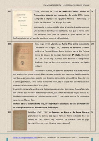 [ESPAÇO ALFARRABISTA | LER.COM.GOSTO | PONTE DE LIMA]
livraria.ler.com.gosto@gmail.com | 917925655 | 969888567| Urb. Quinta da Guia Loja n.º1 – Ponte de Lima
187. COSTA, Júlio Dias da (1930) «A Sereia de Camilo». História da
Protagonista, segundo um manuscrito do século XVIII. Lisboa:
[Composto e impresso na Tipografia Minerva – Famalicão]. 1ª
Edição. De 23x15 cm. Com 40 págs. Brochado.
Interessante e curioso estudo sobre a história da protagonista de
uma novela de Camilo pouco conhecida, mas que se revela como
um excelente texto para se apreciar o génio criador de um
"profissional das Letras" que não sacrificava o seu estro à banalidade.
7€
188. DIAS, Jorge (1948) Vilarinho da Furna: Uma aldeia comunitária.
Cancioneiro de Margot Dias, Desenhos de Fernando Galhano,
prefácio de Orlando Ribeiro. Porto: Instituto para a Alta Cultura.
Centro de Estudos de Etnologia Peninsular. 1ª Edição. De 23x15
cm. Com 265-IV págs. Ilustrado com desenhos e fotogravuras.
Brochado. [capa de brochura envelhecida; lombada com ligeiro
restauro]
“Vilarinho da Furna é, no conjunto das formas da cultura popular,
uma aldeia pobre, que recebeu da Ribeira a maior parte dos seus elementos da vida material e
espiritual. A persistência do espírito e da disciplina comunitária, a importância do pastoreiro,
as construções toscas, a luta contra o ambiente hostil, são os traços mais característicos que
ressaltam da leitura deste livro” in prefácio
A presente monografia contêm uma ilustração preciosa: duas dezenas de fotografias muito
bem colhidas e os desenhos de Fernando Galhano, que juntam á beleza de traço a minúcia e a
fidelidade indespensáveis em trabalhos desta índole. O cnacioneiro musical foi recolhido e
transcrito por Margot Dias.
[Primeira edição, extremamente rara, que reproduz no essencial a tese de Doutoramento
em etnologia apresentada à Universidade de Munique]
25€
189. CAMARA LEME (1902) A Resposta ao Discurso da Coroa Discurso
pronunciado na Camara dos Dignos Pares do Reino na Sessão de 27 de
Janeiro de 1902. Lisboa: Imp. Nacional. De 22x14cm. Com 35 págs.
Brochado [brochura com falhas de papel e vincada]
5€
 