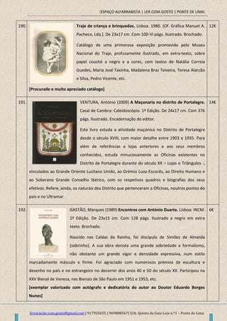 [ESPAÇO ALFARRABISTA | LER.COM.GOSTO | PONTE DE LIMA]
livraria.ler.com.gosto@gmail.com | 917925655 | 969888567| Urb. Quinta da Guia Loja n.º1 – Ponte de Lima
190. Traje de criança e brinquedos. Lisboa. 1980. [Of. Gráfica Manuel A.
Pacheco, Lda.]. De 23x17 cm. Com 100-VI págs. Ilustrado. Brochado.
Catálogo de uma primorosa exposição promovida pelo Museu
Nacional do Traje, profusamente ilustrado, em extra-texto, sobre
papel couché a negro e a cores, com textos de Natália Correia
Guedes, Maria José Taxinha, Madalena Braz Teixeira, Teresa Alarcão
e Silva, Pedro Vicente, etc.
[Procurado e muito apreciado catálogo]
12€
191. VENTURA, António (2009) A Maçonaria no distrito de Portalegre.
Casal de Cambra: Caleidoscópio. 1ª Edição. De 24x17 cm. Com 376
págs. Ilustrado. Encadernação do editor.
Este livro estuda a atividade maçónica no Distrito de Portalegre
desde o século XVIII, com maior detalhe entre 1903 e 1935. Para
além de referências a lojas anteriores e aos seus membros
conhecidos, estuda minuciosamente as Oficinas existentes no
Distrito de Portalegre durante do século XX – Lojas e Triângulos -,
vinculados ao Grande Oriente Lusitano Unido, ao Grémio Luso-Escocês, ao Direito Humano e
ao Soberano Grande Conselho Ibérico, com os respetivos quadros e biografias dos seus
efetivos. Refere, ainda, os naturais dos Distrito que pertenceram a Oficinas, noutros pontos do
país e no Ultramar.
14€
192. GASTÃO, Marques (1989) Encontros com António Duarte. Lisboa: INCM.
1º Edição. De 23x15 cm. Com 128 págs. Ilustrado a negro em extra
texto. Brochado.
Nascido nas Caldas da Rainha, foi discípulo de Simões de Almeida
(sobrinho). A sua obra denota uma grande sobriedade e formalismo,
não obstante um grande vigor e densidade expressiva, num estilo
marcadamente másculo e firme. Foi agraciado com numerosos prémios de escultura e
desenho no país e no estrangeiro no decorrer dos anos 40 e 50 do século XX. Participou na
XXV Bienal de Veneza, nas Bienais de São Paulo em 1951 e 1953, etc.
[exemplar valorizado com autógrafo e dedicatória do autor ao Doutor Eduardo Borges
Nunes]
6€
 
