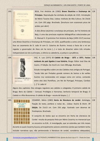 [ESPAÇO ALFARRABISTA | LER.COM.GOSTO | PONTE DE LIMA]
livraria.ler.com.gosto@gmail.com | 917925655 | 969888567| Urb. Quinta da Guia Loja n.º1 – Ponte de Lima
193. BEJA, Frei António de (1965) Breve Doutrina e Ensinança de
Príncipes. Reprodução fac-similada da edição de 1525. Introdução
de Mário Tavares Dias. Lisboa: Instituto de Alta Cultura. De 23x16
cm. Com 195 págs. Brochado. [brochura com ocasionais picos de
acidez; por abrir]
A obra Breve doutrina e ensinança de príncipes, de Frei António de
Beja, é uma das preciosas espécies bibliográficas colecionadas por
D. Manuel II. O jerónimo Frei António de Beja (1493-1517) escreve
uma Breve Doutrina e Ensinança de Príncipes, em 1525, qualificando-a como uma lembrança
face ao casamento de D. João III com D. Catarina de Áustria. Invoca o facto de o rei ser
regedor e governador de Deos em ha terra (…) e trata de dissertar sobre três virtudes
indispensáveis ao reis e príncipes, a ciência ou sabedoria, a justiça e a prudência.
12€
194. VAZ, A. Luís (1971) O Cabido de Braga - 1071 a 1971. Factos
notáveis do país ligados à sua história. Braga: Editor José Dias de
Castro. 1ª Edição. De 21x15 cm. Com 298 págs. Brochado.
Estudo monográfico sobre um dos Cabidos mais antigos de Portugal,
“tendo tido por Prelados grande número de Santos e de varões
ilustres mui esclarecidos em sangue como em Letras, contando
entre eles dois Pontífices, um Rei de Portugal, Príncipes, Cardiais
*…+” D. João VI
Alguns dos capítulos: Dos cónegos regulares aos cabidos e colegiadas; O primeiro cabido de
Braga; Bens do Cabido – Censual; Privilégios e Honrarias; Senhorio temporal de Braga; O
Cabido e o Rito Bracarense; O cabido de Braga – escola de bispos; *…+
13€
195. CESARINY, Mário (1983) Horta de literatura de cordel. Antologia,
fixação do texto, prefácio e notas de… Lisboa: Assírio & Alvim. 1ª
Edição. De 21x13 cm. Com 256 págs. Ilustrado com dezenas de
frostispicios. Brochado.
O conjunto de textos que se encontra em Horta de Literatura de
Cordel resulta da pesquisa feita por Mário Cesariny no manancial que
se encontra na B.N.. A investigação, que se estendeu por três meses
durante os quais Cesariny buscou principalmente autores anónimos (ainda que também tenha
incluído narrativas que, não pertencendo à literatura de cordel, considerou adequadas),
12€
 