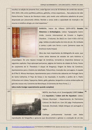 [ESPAÇO ALFARRABISTA | LER.COM.GOSTO | PONTE DE LIMA]
livraria.ler.com.gosto@gmail.com | 917925655 | 969888567| Urb. Quinta da Guia Loja n.º1 – Ponte de Lima
resultou na edição do presente livro, onde figuram cerca de 50 folhetos de cordel dos séculos
XVII, XVIII e XIX, entre panfletos políticos, galhofas, crimes espantosos,… Nas palavras de João
Palma-Ferreira "trata-se de literatura maior, pois revela uma velhíssima sabedoria do povo
desprezada por preconceito elitista. Remete a zonas onde a capacidade de invenção e de
recurso à metáfora atingiu um nível espantoso.”
196. BARBOSA, Inácio de Vilhena (1874-1875) Estudos
Historicos e Archeologicos. Lisboa: Typographia Castro
Irmão. Livraria Internacional de Ernesto e Eugénic
Chardron. 2 Volumes. De 18x12 cm. Com V-355 e 357-(I)
págs. Solidas encadernações do início do séc. XX, lombada
e cantos a pele com ferros a ouro. [preserva capas de
brochura muito limpas]
Obra das mais importantes da bibliografia do autor, que
reúne várias dezenas de estudos de cariz histórico e
arqueológico. De uma riqueza invulgar de temáticas, tornando-se imperativo destacar os
seguintes capítulos: Paço episcopal portuense, páginas de história da cidade do Porto; Festas
do casamento de D. Theodosio II duque de Bragança; Origem da Bolsa do Comércio;
Apontamentos para a história do tebelliado; Pelourinhos; Invenção das carruagens; A espada
de El’Rei D. Afonso Henriques; Apontamentos para a história das saboarias em Portugal; Serra
de Santa Catharina; O Paço de Estaus e da Inquisição; A muralha e jardins de S. Pedro
d’Alcantara em Lisboa; Tapeçarias; Bateis, galés, galeotas, bergantins e outras embarcações de
gala dos nossos reis; Convento de Monchique; O Convento de Pena Firme; *…+
[obra muito invulgar especialmente quando completa]
72€
197.
MOITA, Ana Paula, et al. [investigação] (1997) Lisboa
e o Aqueduto / Lisbon and the Aqueduct. Lisboa:
Câmara Municipal – Departamento do Património
Cultural. De 26x20 cm. Com 101 págs. Profusamente
ilustrado. Brochado. Edição bilingue em português e
inglês.
Catálogo profusamente ilustrado com belas
reproduções de fotografias e gravuras que documentam a génese e a evolução de um dos
9€
 