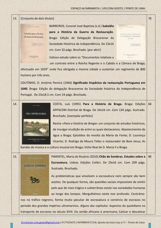 [ESPAÇO ALFARRABISTA | LER.COM.GOSTO | PONTE DE LIMA]
livraria.ler.com.gosto@gmail.com | 917925655 | 969888567| Urb. Quinta da Guia Loja n.º1 – Ponte de Lima
13. [Conjunto de dois títulos]
BARREIROS, Coronel José Baptista (s.d.) Subsídio
para a História da Guerra da Restauração.
Braga: Edição de Delegação Bracarense da
Sociedade Histórica da Independência. De 23x16
cm. Com 32 págs. Brochado. [por abrir]
Valioso estudo sobre os “Documentos relativos a
um contrato entre a Rainha Regente e o Cabido e a Câmara de Braga,
efectuado em 1659” onde fica obrigada a mesma cidade a sustentar um regimento de 800
homens por três anos.
COUTINHO, D. António Pereira (1964) Significado hispânico da restauração Portuguesa em
1640. Braga: Edição da delegação Bracarense da Sociedade histórica da Independência de
Portugal. De 23x18.5 cm. Com 24 págs. Brochado.
7€
14. COSTA, Luís (1995) Para a História de Braga. Braga: Edições
APPACDM Distrital de Braga. De 24x16 cm. Com 134 págs. Ilustrado.
Brochado. [exemplar perfeito]
Reúne «Para a história de Braga» um conjunto de estudos históricos,
de invulgar erudição de entre os quais destacamos: Abastecimento de
água a Braga; Episódios da revolta da Maria da Fonte; D. Lourenço
Vicente; D. Rodrigo de Moura Telles o restaurador do Bom Jesus; As
bandas de música e a cultura musical em Braga; Visita Real de D. Maria II a Braga.
6€
15. PIMENTEL, Maria do Rosário (2010) Chão de Sombras. Estudos sobre a
Escravatura. Lisboa: Edições Colibri. De 23x16 cm. Com 209 págs.
Ilustrado. Brochado.
As problemáticas que envolvem a escravatura nem sempre são bem
aceites. De qualquer forma, são questões sociais impossíveis de omitir
pelo que de mais trágico e subterrâneo existe nas sociedades humanas
ao longo dos tempos. Mergulhámos neste mar profundo. Centrámo-
nos no tráfico negreiro, forma muito peculiar de escravatura e comércio de escravos no
período dos grandes impérios ultramarinos. Alguns dos capítulos: Aspectos do quotidiano no
transporte de escravos no século XVIII. Do sertão africano à americana; Cativar e descativar
8€
 