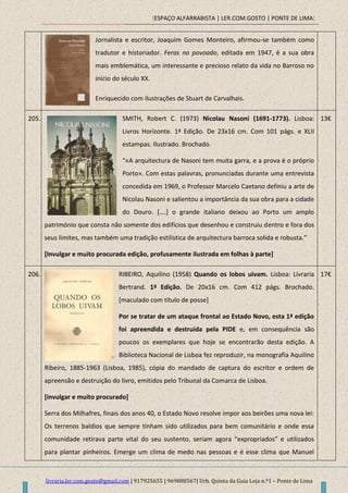 [ESPAÇO ALFARRABISTA | LER.COM.GOSTO | PONTE DE LIMA]
livraria.ler.com.gosto@gmail.com | 917925655 | 969888567| Urb. Quinta da Guia Loja n.º1 – Ponte de Lima
Jornalista e escritor, Joaquim Gomes Monteiro, afirmou-se também como
tradutor e historiador. Feras no povoado, editada em 1947, é a sua obra
mais emblemática, um interessante e precioso relato da vida no Barroso no
início do século XX.
Enriquecido com ilustrações de Stuart de Carvalhais.
205. SMITH, Robert C. (1973) Nicolau Nasoni (1691-1773). Lisboa:
Livros Horizonte. 1ª Edição. De 23x16 cm. Com 101 págs. e XLII
estampas. Ilustrado. Brochado.
“«A arquitectura de Nasoni tem muita garra, e a prova é o próprio
Porto». Com estas palavras, pronunciadas durante uma entrevista
concedida em 1969, o Professor Marcelo Caetano definiu a arte de
Nicolau Nasoni e salientou a importância da sua obra para a cidade
do Douro. *….+ o grande italiano deixou ao Porto um amplo
património que consta não somente dos edifícios que desenhou e construiu dentro e fora dos
seus limites, mas também uma tradição estilística de arquitectura barroca solida e robusta.”
[Invulgar e muito procurada edição, profusamente ilustrada em folhas à parte]
13€
206. RIBEIRO, Aquilino (1958) Quando os lobos uivam. Lisboa: Livraria
Bertrand. 1ª Edição. De 20x16 cm. Com 412 págs. Brochado.
[maculado com título de posse]
Por se tratar de um ataque frontal ao Estado Novo, esta 1ª edição
foi apreendida e destruída pela PIDE e, em consequência são
poucos os exemplares que hoje se encontrarão desta edição. A
Biblioteca Nacional de Lisboa fez reproduzir, na monografia Aquilino
Ribeiro, 1885-1963 (Lisboa, 1985), cópia do mandado de captura do escritor e ordem de
apreensão e destruição do livro, emitidos pelo Tribunal da Comarca de Lisboa.
[invulgar e muito procurado]
Serra dos Milhafres, finais dos anos 40, o Estado Novo resolve impor aos beirões uma nova lei:
Os terrenos baldios que sempre tinham sido utilizados para bem comunitário e onde essa
comunidade retirava parte vital do seu sustento, seriam agora “expropriados” e utilizados
para plantar pinheiros. Emerge um clima de medo nas pessoas e é esse clima que Manuel
17€
 