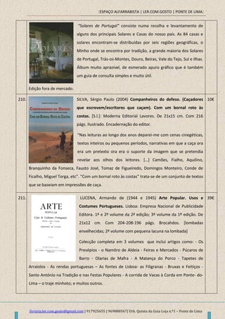 [ESPAÇO ALFARRABISTA | LER.COM.GOSTO | PONTE DE LIMA]
livraria.ler.com.gosto@gmail.com | 917925655 | 969888567| Urb. Quinta da Guia Loja n.º1 – Ponte de Lima
“Solares de Portugal” consiste numa recolha e levantamento de
alguns dos principais Solares e Casas do nosso país. As 84 casas e
solares encontram-se distribuídas por seis regiões geográficas, o
Minho onde se encontra por tradição, a grande maioria dos Solares
de Portugal, Trás-os-Montes, Douro, Beiras, Vale do Tejo, Sul e Ilhas.
Álbum muito aprazível, de esmerado apuro gráfico que é também
um guia de consulta simples e muito útil.
Edição fora de mercado.
210. SILVA, Sérgio Paulo (2004) Companheiros do defeso. (Caçadores
que escrevem/escritores que caçam). Com um bornal roto às
costas. [S.l.]: Moderna Editorial Lavores. De 21x15 cm. Com 216
págs. Ilustrado. Encadernação do editor.
“Nas leituras ao longo dos anos deparei-me com cenas cinegéticas,
textos inteiros ou pequenos períodos, narrativas em que a caça ora
era um pretexto ora era o suporte da imagem que se pretendia
revelar aos olhos dos leitores. *…+ Camões, Fialho, Aquilino,
Branquinho da Fonseca, Fausto José, Tomaz de Figueiredo, Domingos Monteiro, Conde de
Ficalho, Miguel Torga, etc”. “Com um bornal roto às costas” trata-se de um conjunto de textos
que se baseiam em impressões de caça.
10€
211. LUCENA, Armando de (1944 e 1945) Arte Popular. Usos e
Costumes Portugueses. Lisboa: Empresa Nacional de Publicidade
Editora. 1º e 2º volume da 2ª edição; 3º volume da 1º edição. De
21x12 cm. Com 204-208-196 págs. Brocahdos. [lombadas
envelhecidas; 2º volume com pequena lacuna na lombada]
Colecção completa em 3 volumes que inclui artigos como: - Os
Presépios - o Namôro de Aldeia - Feiras e Mercados - Púcaros de
Barro - Olarias de Mafra - A Matança do Porco - Tapetes de
Arraiolos - As rendas portuguesas – As fontes de Lisboa- as Filigranas - Bruxas e Feitiços -
Santo António na Tradição e nas Festas Populares - A corrida de Vacas à Corda em Ponte- do-
Lima – o traje minhoto; e muitos outros.
39€
 