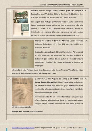 [ESPAÇO ALFARRABISTA | LER.COM.GOSTO | PONTE DE LIMA]
livraria.ler.com.gosto@gmail.com | 917925655 | 969888567| Urb. Quinta da Guia Loja n.º1 – Ponte de Lima
212. COELHO, António Borges (1986) Quadros para uma viagem a
Portugal no sec. XVI. Lisboa: Editorial Caminho. De 21x15 cm. Com
414 págs. Ilustrado com mapas, plantas e tabelas. Brochado.
Esta viagem pelo Portugal quinhentista desce de Viana e Caminha a
Lagos, no Algarve, marca páginas de tinta e certamente não falta
sombra a abafar a luz. Desenterram-se materiais, novos ou
trabalhados de maneira diferente, marcam-se no solo antigas
estruturas. Estudo aprofundado sobre o numeramento de 1527.
9€
213. Pintura dos Mestres do Sardoal e Abrantes. Lisboa: Fundação
Calouste Gulbenkian, 1971. Com 173 págs. De 26x23,8 cm.
Ilustrado. Brochado.
Exposição organizada pela Câmara Municipal de Abrantes sob
o alto patrocínio do Ministerio da Educação Nacional e
Subsidiada pelo Instituto de Alta Cultura e Fundação Calouste
Gulbenkian. Catálogo das obras atribuídas e Roteiro da
Exposição.
Introdução de João Paulo de Abreu Lima. Estudos de João Couto, Armando Vieira Santos e Luís
Reis Santos. Reproduções em extra texto a negro e a cores.
10€
214. [Santarém] CASTRO, Augusto de (1909) O Dr. António dos
Santos. Esboço Biographico. Lisboa: Typographia «A Editora».
De 25x19 cm. Com 96 págs. Brochado. [capa de brochura muito
envelhecida; folha de guarda com tenue mancha de humidade;
miolo muito limpo; por aparar]
António dos Santos foi um «eminente médico e cirurgião» que
à Santa Casa da Misericódia de Santarém prestou assinaláveis
serviços. Edição cuidada, impressa em bom papel e com um
retrato do homenageado.
[Invulgar e de provável restrita tiragem]
9€
 