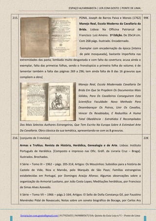 [ESPAÇO ALFARRABISTA | LER.COM.GOSTO | PONTE DE LIMA]
livraria.ler.com.gosto@gmail.com | 917925655 | 969888567| Urb. Quinta da Guia Loja n.º1 – Ponte de Lima
215. PONA, Joseph de Barros Paiva e Morais (1762)
Manejo Real, Escola Moderna da Cavallaria da
Brida. Lisboa: Na Officina Patriarcal de
Francisco Luiz Ameno. 1ª Edição. De 20x14 cm.
Com 268 págs. IIustrado. Encadernado.
Exemplar com encadernação da época [inteira
de pele mosqueada], bastante imperfeita nas
extremidades das pasta; lombada muito desgastada e com falta da covertura; acusa ainda o
exemplar, falta das primeiras folhas, sendo o fronstispício a primeira folha do volume; é de
lamentar também a falta das páginas 269 a 296; tem ainda falta de 8 das 16 gravuras que
compôem a obra]
Manejo Real, Escola Modernada Cavallaria De
Brida Em Que Se Propõem Os Documentos Mais
Sólidos, Para Os Cavalleiros Conseguirem Esta
Scientifica Faculdade: Novo Methodo Para
Desembaraçar Os Potros, Unir Os Cavallos,
Vencer Os Resabiados, E Reduzillos A Huma
Total Obediência : Extrahidos E Recompilados
Dos Mais Selectos Authores Estrangeiros, Que Tem Escrito Na Europa Sobre A Estimável Arte
Da Cavallaria. Obra clássica da sua temática, apresentando-se com as 8 gravuras.
99€
216. [conjunto de 3 revistas]
Armas e Troféus. Revista de História, Heráldica, Genealogia e de Arte. Lisboa: Instituto
Português de Heráldica. [Composto e impresso nas Ofic. Gráfi. da Livraria Cruz – Braga].
Ilustrados. Brochados.
II Série – Tomo III – 1962 – págs. 205-314; Artigos: Os Mouzinhos: Subsídios para a história de
Castelo de Vide, Niza e Marvão, pelo Marquês de São Payo; Famílias estrangeiras
estabelecidas em Portugal, por Domingos Araújo Afonso; Algumas observações sobre a
organização do Armorial Lusitano, por João Costa Lopes; Meditações heráldicas, por Francisco
de Simas Alves Azevedo.
II Série – Tomo VII – 1966 – págs.1-164; Artigos: El Sello de Doña Constança Gil, por Faustino
Menéndez Pidal de Navascués; Notas sobre um soneto biográfico de Bocage, por Carlos Ary
22€
 