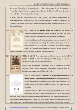 [ESPAÇO ALFARRABISTA | LER.COM.GOSTO | PONTE DE LIMA]
livraria.ler.com.gosto@gmail.com | 917925655 | 969888567| Urb. Quinta da Guia Loja n.º1 – Ponte de Lima
dos Santos; A heráldica da Casa de Abrantes I – Goes e Lemos, por D. Luiz de Lancastre e
Távora; Genealogias Vimaranenses, por Helena Cardoso de Macedo e Menezes. [exemplar
com anotações a tinta na capa de brochura]
III Série - Tomo II – Janeiro-Março N.º 1 – 1973 – págs. 1-96; Artigos: Apontamentos de
Heráldica Medieval Portuguesa por D. Luiz Gonzaga de Lancastre e Távora; Livro Antigo de
Linhagens, por Manuel Artur Norton; Subsídios para a genealogia dos Peixotos, por Artur Vaz-
Osório da Nóbrega.
217. BOTO, António (1955) Fátima: Poema do Mundo Rio de Janeiro:
Trigésimo Sexto Congresso Eucarístico. 1ª Edição. De 24x16 cm. Com
62 págs. Ilustrado. Brochado. [brochura levemente empoeirada]
Primeira edição extraordinária, numerada e assinada [chancela] pelo
autor, afim de solenizar a entrega de uma cópia da imagem de Nossa
Senhora do Rosário às autoridades eclesiásticas do rio de Janeiro por
ocasião do Trigésimo Sexto Congresso Eucarístico, e com aprovação e
imprimatur Cardeal Patriarca de Lisboa D. Manuel Gonçalves Cerejeira.
18€
218. REDOL, Alves [1946] Porto Manso. Lisboa: Editorial Inquérito Limitada. 1ª
Edição. De 19x12 cm. Com 407-VIII págs. Brochado. [capa de brochura
envelhecida e com ocasionais picos de acidez]
Um dos mais procurados e interessantes livros da bibliografia de ficção
duriense. Primeira edição, estimada e muito pouco frequente. Capa de
brochura ilustrada por Manuel Ribeiro de Pavia.
14€
219. Preito de Reconhecimento. Colectânea de estudos em homenagem ao
Senhor Coronel Carlos da Costa Gomes Bessa no seu 80.º aniversário.
Lisboa. Academia Portuguesa de História e Comissão Portuguesa de
História Militar. MMII (2002). De 24x18 cm. Com 389 págs. Ilustrado.
Brochado.
Alguns dos estudos: Reflexões sobre a guerra, por António José Bispo;
O papel dos militares na crise da monarquia (1890-1910), por António
José Telo; Timor: uma neutralidade violada na II Guerra Mundial, por António Pedro Vicente; A
transmigração da Família Real para o Brasil, por Dino Cozza; A revolução monetária do fim da
Idade Média, por Francisco António Magro; Obra artítico-heráldica dum Príncipe e militar
10€
 