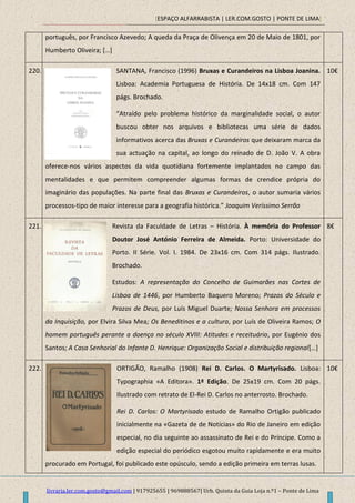 [ESPAÇO ALFARRABISTA | LER.COM.GOSTO | PONTE DE LIMA]
livraria.ler.com.gosto@gmail.com | 917925655 | 969888567| Urb. Quinta da Guia Loja n.º1 – Ponte de Lima
português, por Francisco Azevedo; A queda da Praça de Olivença em 20 de Maio de 1801, por
Humberto Oliveira; *…+
220. SANTANA, Francisco (1996) Bruxas e Curandeiros na Lisboa Joanina.
Lisboa: Academia Portuguesa de História. De 14x18 cm. Com 147
págs. Brochado.
“Atraído pelo problema histórico da marginalidade social, o autor
buscou obter nos arquivos e bibliotecas uma série de dados
informativos acerca das Bruxas e Curandeiros que deixaram marca da
sua actuação na capital, ao longo do reinado de D. João V. A obra
oferece-nos vários aspectos da vida quotidiana fortemente implantados no campo das
mentalidades e que permitem compreender algumas formas de crendice própria do
imaginário das populações. Na parte final das Bruxas e Curandeiros, o autor sumaria vários
processos-tipo de maior interesse para a geografia histórica.” Joaquim Veríssimo Serrão
10€
221. Revista da Faculdade de Letras – História. À memória do Professor
Doutor José António Ferreira de Almeida. Porto: Universidade do
Porto. II Série. Vol. I. 1984. De 23x16 cm. Com 314 págs. Ilustrado.
Brochado.
Estudos: A representação do Concelho de Guimarães nas Cortes de
Lisboa de 1446, por Humberto Baquero Moreno; Prazos do Século e
Prazos de Deus, por Luís Miguel Duarte; Nossa Senhora em processos
da Inquisição, por Elvira Silva Mea; Os Beneditinos e a cultura, por Luís de Oliveira Ramos; O
homem português perante a doença no século XVIII: Atitudes e receituário, por Eugénio dos
Santos; A Casa Senhorial do Infante D. Henrique: Organização Social e distribuição regional*…+
8€
222. ORTIGÃO, Ramalho (1908) Rei D. Carlos. O Martyrisado. Lisboa:
Typographia «A Editora». 1ª Edição. De 25x19 cm. Com 20 págs.
Ilustrado com retrato de El-Rei D. Carlos no anterrosto. Brochado.
Rei D. Carlos: O Martyrisado estudo de Ramalho Ortigão publicado
inicialmente na «Gazeta de de Notícias» do Rio de Janeiro em edição
especial, no dia seguinte ao assassinato de Rei e do Príncipe. Como a
edição especial do periódico esgotou muito rapidamente e era muito
procurado em Portugal, foi publicado este opúsculo, sendo a edição primeira em terras lusas.
10€
 