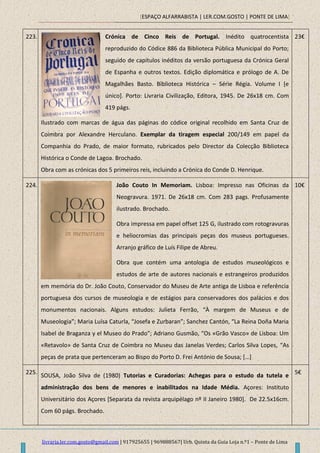 [ESPAÇO ALFARRABISTA | LER.COM.GOSTO | PONTE DE LIMA]
livraria.ler.com.gosto@gmail.com | 917925655 | 969888567| Urb. Quinta da Guia Loja n.º1 – Ponte de Lima
223. Crónica de Cinco Reis de Portugal. Inédito quatrocentista
reproduzido do Códice 886 da Biblioteca Pública Municipal do Porto;
seguido de capítulos inéditos da versão portuguesa da Crónica Geral
de Espanha e outros textos. Edição diplomática e prólogo de A. De
Magalhães Basto. Biblioteca Histórica – Série Régia. Volume I [e
único]. Porto: Livraria Civilização, Editora, 1945. De 26x18 cm. Com
419 págs.
Ilustrado com marcas de água das páginas do códice original recolhido em Santa Cruz de
Coimbra por Alexandre Herculano. Exemplar da tiragem especial 200/149 em papel da
Companhia do Prado, de maior formato, rubricados pelo Director da Colecção Biblioteca
Histórica o Conde de Lagoa. Brochado.
Obra com as crónicas dos 5 primeiros reis, incluindo a Crónica do Conde D. Henrique.
23€
224. João Couto In Memoriam. Lisboa: Impresso nas Oficinas da
Neogravura. 1971. De 26x18 cm. Com 283 pags. Profusamente
ilustrado. Brochado.
Obra impressa em papel offset 125 G, ilustrado com rotogravuras
e heliocromias das principais peças dos museus portugueses.
Arranjo gráfico de Luís Filipe de Abreu.
Obra que contém uma antologia de estudos museológicos e
estudos de arte de autores nacionais e estrangeiros produzidos
em memória do Dr. João Couto, Conservador do Museu de Arte antiga de Lisboa e referência
portuguesa dos cursos de museologia e de estágios para conservadores dos palácios e dos
monumentos nacionais. Alguns estudos: Julieta Ferrão, “À margem de Museus e de
Museologia”; Maria Luísa Caturla, “Josefa e Zurbaran”; Sanchez Cantón, “La Reina Doña Maria
Isabel de Braganza y el Museo do Prado”; Adriano Gusmão, “Os «Grão Vasco» de Lisboa: Um
«Retavolo» de Santa Cruz de Coimbra no Museu das Janelas Verdes; Carlos Silva Lopes, “As
peças de prata que pertenceram ao Bispo do Porto D. Frei António de Sousa; *…+
10€
225.
SOUSA, João Silva de (1980) Tutorias e Curadorias: Achegas para o estudo da tutela e
administração dos bens de menores e inabilitados na Idade Média. Açores: Instituto
Universitário dos Açores [Separata da revista arquipélago nº II Janeiro 1980]. De 22.5x16cm.
Com 60 págs. Brochado.
5€
 