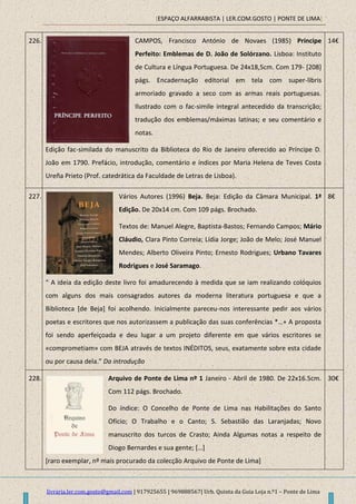 [ESPAÇO ALFARRABISTA | LER.COM.GOSTO | PONTE DE LIMA]
livraria.ler.com.gosto@gmail.com | 917925655 | 969888567| Urb. Quinta da Guia Loja n.º1 – Ponte de Lima
226. CAMPOS, Francisco António de Novaes (1985) Príncipe
Perfeito: Emblemas de D. João de Solórzano. Lisboa: Instituto
de Cultura e Língua Portuguesa. De 24x18,5cm. Com 179- [208]
págs. Encadernação editorial em tela com super-libris
armoriado gravado a seco com as armas reais portuguesas.
Ilustrado com o fac-simile integral antecedido da transcrição;
tradução dos emblemas/máximas latinas; e seu comentário e
notas.
Edição fac-similada do manuscrito da Biblioteca do Rio de Janeiro oferecido ao Príncipe D.
João em 1790. Prefácio, introdução, comentário e índices por Maria Helena de Teves Costa
Ureña Prieto (Prof. catedrática da Faculdade de Letras de Lisboa).
14€
227. Vários Autores (1996) Beja. Beja: Edição da Câmara Municipal. 1ª
Edição. De 20x14 cm. Com 109 págs. Brochado.
Textos de: Manuel Alegre, Baptista-Bastos; Fernando Campos; Mário
Cláudio, Clara Pinto Correia; Lídia Jorge; João de Melo; José Manuel
Mendes; Alberto Oliveira Pinto; Ernesto Rodrigues; Urbano Tavares
Rodrigues e José Saramago.
“ A ideia da edição deste livro foi amadurecendo à medida que se iam realizando colóquios
com alguns dos mais consagrados autores da moderna literatura portuguesa e que a
Biblioteca [de Beja] foi acolhendo. Inicialmente pareceu-nos interessante pedir aos vários
poetas e escritores que nos autorizassem a publicação das suas conferências *…+ A proposta
foi sendo aperfeiçoada e deu lugar a um projeto diferente em que vários escritores se
«comprometiam» com BEJA através de textos INÉDITOS, seus, exatamente sobre esta cidade
ou por causa dela.” Da introdução
8€
228. Arquivo de Ponte de Lima nº 1 Janeiro - Abril de 1980. De 22x16.5cm.
Com 112 págs. Brochado.
Do índice: O Concelho de Ponte de Lima nas Habilitações do Santo
Ofício; O Trabalho e o Canto; S. Sebastião das Laranjadas; Novo
manuscrito dos turcos de Crasto; Ainda Algumas notas a respeito de
Diogo Bernardes e sua gente; *…+
[raro exemplar, nº mais procurado da colecção Arquivo de Ponte de Lima]
30€
 