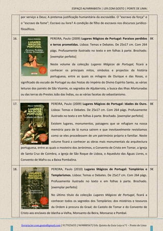 [ESPAÇO ALFARRABISTA | LER.COM.GOSTO | PONTE DE LIMA]
livraria.ler.com.gosto@gmail.com | 917925655 | 969888567| Urb. Quinta da Guia Loja n.º1 – Ponte de Lima
por serviço a Deus; A pretensa justificação humanitária da escravidão. O "escravo da força" e
o "escravo da fome"; Escravo ou livre? A condição de filho de escravos nos discursos jurídico-
filosóficos.
16. PEREIRA, Paulo (2009) Lugares Mágicos de Portugal: Paraísos perdidos
e terras prometidas. Lisboa: Temas e Debates. De 25x17 cm. Com 264
págs. Profusamente ilustrado no texto e em folhas à parte. Brochado.
[exemplar perfeito]
Neste volume da colecção Lugares Mágicos de Portugal, ficará a
conhecer os principais mitos, símbolos e projectos da história
portuguesa, entre as quais os milagres de Ourique e das Rosas, o
significado do escudo de Portugal ou das Festas do Império do Divino Espírito Santo, as várias
leituras dos painéis de São Vicente, os segredos de Aljubarrota, a busca das Ilhas Afortunadas
ou das terras do Prestes João das Índias, ou as várias facetas do sebastianismo.
8€
17. PEREIRA, Paulo (2009) Lugares Mágicos de Portugal: Idades do Ouro.
Lisboa: Temas e Debates. De 25x17 cm. Com 264 págs. Profusamente
ilustrado no texto e em folhas à parte. Brochado. [exemplar perfeito]
Existem lugares, monumentos, paisagens que se refugiam na nossa
memória para de lá nunca saírem e que inevitavelmente revisitamos
como se eles procedessem de um património próprio e familiar. Neste
volume ficará a conhecer as obras mais monumentais da arquitectura
portuguesa, entre as quais o mosteiro dos Jerónimos, o Convento de Cristo em Tomar, a Igreja
de Santa Cruz de Coimbra, a Igreja de São Roque de Lisboa, o Aqueduto das Águas Livres, o
Convento de Mafra ou a Baixa Pombalina.
8€
18. PEREIRA, Paulo (2010) Lugares Mágicos de Portugal: Templários e
Templarismos. Lisboa: Temas e Debates. De 25x17 cm. Com 264 págs.
Profusamente ilustrado no texto e em folhas à parte. Brochado.
[exemplar perfeito]
No último título da colecção Lugares Mágicos de Portugal, ficará a
conhecer todos os segredos dos Templários: dos mistérios e tesouros
da Ordem à procura do Graal; do Castelo de Tomar e do Convento de
Cristo aos enclaves de Idanha-a-Velha, Monsanto da Beira, Monsaraz e Pombal.
9€
 