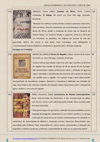 [ESPAÇO ALFARRABISTA | LER.COM.GOSTO | PONTE DE LIMA]
livraria.ler.com.gosto@gmail.com | 917925655 | 969888567| Urb. Quinta da Guia Loja n.º1 – Ponte de Lima
232. SANCEAU, Elaine (1961). Castelos em África. Porto: Livraria
Civilização. 1ª Edição. De 21x12 cm. Com 440 págs. Ilustrado.
Brochado.
“Baseada nas melhores fontes diretas a Autora apresenta neste livro,
uma narrativa, cheia de movimento, da nossa presença nas praças do
Norte de África, desde a conquista de Ceuta até ao desastre de
Alcácer-Quibir. Em maneira simples e sugestiva, conta-se o dia-a-dia
nas fortalezas, os episódios, ora trágicos ora jocosos da vida das
guarnições dentro dos muros e fora deles. Uma cronologia, uma bibliografia e
circunstanciados índices alfabéticos completam a presente obra” Almeida Langhans
[invulgar em 1ª edição]
12€
233. MAYER, Rui (1945) A Técnica do Regadio. Lisboa: Livraria Sá da Costa.
De 21x15 cm. Com 356 págs. Ilustrado. Brochado.
Curioso manual que estuda e descreve com rigor científico as técnicas
de regadio mais usadas na década de 40 do século XX em Portugal.
São apresentadas noções preliminares sobre a utilização da água de
rega; é abordada a classificação dos terrenos sob o ponto de vista da
sua aptidão para o regadio. Um capítulo longo e bem desenvolvido
acompanhado de elucidativas imagens, desenhos e esquemas é dedicado aos métodos de
rega. Para finalizar tão criterioso trabalho são deixados dados importantes sobre a dotação de
água a atribuir a uma zona de regadio.
6€
234. PEREZ, Florentino (1982) Construtores do Mundo Contemporâneo.
Porto: Lello & Irmão. De 23x16.5cm. 4 vols. Encadernação do editor
com ferros a ouro e com sobrecapa policromada. Obra acondicionada
em caixa cartonada.
“Uma prova segura de que tanto a selecção das personalidades como a
redacção das biografias obedeceram a um critério científico, é a de que
a direcção de Construtores do mundo contemporâneo foi cometida ao
catedrático da Universidade de Madrid e conhecido escritor, Florentino Pérez-Embid, que,
secundado pelo Professor Tijan, especialista em cultura eslava, encomendou a redacção das
biográfias a notáveis escritores, conforme a especialidade de cada um na respectiva esfera”
22€
 