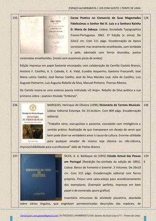 [ESPAÇO ALFARRABISTA | LER.COM.GOSTO | PONTE DE LIMA]
livraria.ler.com.gosto@gmail.com | 917925655 | 969888567| Urb. Quinta da Guia Loja n.º1 – Ponte de Lima
235. Coroa Poetica no Consorcio de Suas Magestades
Fidelissimas o Senhor Rei D. Luiz e a Senhora Rainha
D. Maria de Saboya. Lisboa: Sociedade Typographica
Franco-Portugueza. 1862. 1ª Edição [e única]. De
22x12 cm. Com 111 págs. Encadernação da época
consistente mas levemente envelhecida, com lombada
a pele, adornada com ferros dourados, pastas
cartonadas envelhecidas. [miolo com ocasionais picos de acidez]
Edição impressa em papel bastante encorpado, com colaboração de Camillo Castelo Branco,
António F. Castilho, A. S. Cabedo, E. A. Vidal, Eusebio Asquerino, Gaeteno Frascarelli, José
Maria Latino Coelho, José Ramos Coelho, José da Silva Mendes Leal, Júlio de Castilho, Luiz
Augusto Palmerim, Luiz Augusto Rebello da Silva, Manuel Pinheiro, Thomaz Ribeiro.
De Camilo insere-se uma extensa poesia intitulada «O Anjo». Rebello da Silva publica a sua
primeira «obra – poesia» titulada “Emboras”.
12€
236. MARQUES, Henrique de Oliveira (1996) Dicionário de Termos Musicais.
Lisboa: Editorial Estampa. De 23.5x16cm. Com 809 págs. Encadernação
editorial.
“Trabalho sério, escrupuloso e paciente, concebido com inteligência e
sentido prático. Realização de que transparece um desejo de servir que
bem pode dizer-se verdadeiro amor à causa da cultura. Enorme utilidade
para qualquer amador de música seja clássica ou não-clássica,
imprescindibilidade para o profissional” João de Freitas Branco
14€
237. SILVA, A. A. Baldaque da (1991) Estado Actual das Pescas
em Portugal [Reedição fac-similada da edição de 1891].
Lisboa: Banco de Fomento e Exterior. 3 Volumes. De 26x19
cm. Com 515 págs. Encadernação editorial com ferros
próprios. Possui uma caixa-estojo para acondicionamento
dos exemplares. [Exemplar perfeito, impresso em bom
papel e de esmerado apuro gráfico]
Inventário minucioso da atividade piscatória, abordada
sobre vários ângulos, que englobam pormenorizadas descrições das espécies, de
120
€
 