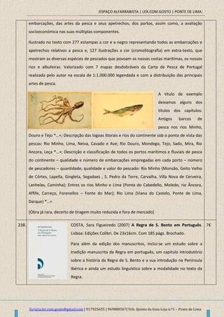 [ESPAÇO ALFARRABISTA | LER.COM.GOSTO | PONTE DE LIMA]
livraria.ler.com.gosto@gmail.com | 917925655 | 969888567| Urb. Quinta da Guia Loja n.º1 – Ponte de Lima
embarcações, das artes da pesca e seus apetrechos, dos portos, assim como, a avaliação
socioeconómica nas suas múltiplas componentes.
Ilustrado no texto com 277 estampas a cor e a negro representando todos as embarcações e
apetrechos relativos a pesca e, 127 ilustrações a cor (cromolitografia) em extra-texto, que
mostram as diversas espécies de pescados que povoam as nossas costas marítimas, os nossos
rios e albufeiras. Valorizado com 7 mapas desdobráveis da Carta de Pesca de Portugal
realizada pelo autor na escala de 1:1.000.000 legendada e com a distribuição das principais
artes de pesca.
A título de exemplo
deixamos alguns dos
títulos dos capítulos:
Antigos barcos de
pesca nos rios Minho,
Douro e Tejo *…+; Descripção das logoas litorais e rios do continente sob o ponto de vista das
pescas: Rio Minho, Lima, Neiva, Cavado e Ave; Rio Douro, Mondego, Tejo, Sado, Mira, Rio
Ancora, Leça *…+; Descrição e classificação de todos os portos marítimos e fluviais de pesca
do continente – qualidade e número de embarcações empregadas em cada porto – número
de pescadores – quantidade, qualidade e valor do pescado: Rio Minho (Monsão, Geito Velho
de Córtes, Lapella, Gingleta, Segadaes , S. Pedro da Torre, Carvalha, Villa Nova de Cerveira,
Lanhelas, Caminha); Entres os rios Minho e Lima (Ponta do Cabedello, Moledo, rio Âncora,
Affife, Carreço, Forenellos – Fonte do Mar); Rio Lima (Viana do Castelo, Ponte de Lima,
Darque) *…+
[Obra já rara, decerto de tiragem muito reduzida e fora de mercado]
238. COSTA, Sara Figueiredo (2007) A Regra de S. Bento em Português.
Lisboa: Edições Colibri. De 23x16cm. Com 185 págs. Brochado.
Para além da edição dos manuscritos, inclui-se um estudo sobre a
tradição manuscrita da Regra em português, um capítulo introdutório
sobre a história da Regra de S. Bento e a sua introdução na Península
Ibérica e ainda um estudo linguístico sobre a modalidade no texto da
Regra.
7€
 