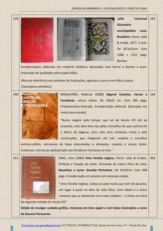 [ESPAÇO ALFARRABISTA | LER.COM.GOSTO | PONTE DE LIMA]
livraria.ler.com.gosto@gmail.com | 917925655 | 969888567| Urb. Quinta da Guia Loja n.º1 – Ponte de Lima
239. Lello Universal
Dicionário
enciclopédico Luso-
Brasileiro. Porto: Lello
& Irmão, 1977. 2 vols.
De 30.5x21cm. Com
1380 + 1227 págs.
Bonitas
encadernações editoriais em material sintético, decoradas com ferros e dizeres a ouro.
Impressão de qualidade sobre papel biblia.
Obra de referência com centenas de ilustrações, algumas a cores e em folha à parte.
[Exemplares perfeitos]
25€
240. MAGALHÃES, Natércia (2008) Algarve Castelos, Cercas e
Fortalezas. Letras Várias. De 30x23 cm. Com 300 págs.
Profusamente ilustrado. Encadernação editorial. [Exemplar em
muito bom estado]
“Numa viagem pelo tempo, que vai do século VIII até ao
presente, esta obra leva-nos pelos concelhos do que outrora foi
o Reino do Algarve. Com este livro visitamos trinta e sete
construções, que chegaram até nós: castelos e muralhas
emirais-califais, estruturas de taipa almorávidas e almóadas, castelos e cercas tardo-
medievais, estruturas abaluartadas das fortalezas fronteiras ao mar.”
15€
241. DINIS, Júlio (1984) Uma Família Inglesa. Porto: Lello & Irmãos.
Prefácio e Fixação do texto: Fernando de Castro Pires de Lima.
Desenhos a cores: Gouvêa Portuense. De 23x29cm. Com 468
págs. Encadernação em veludo com estampa colada.
“Uma Família Inglesa, coloca-se pelo muito que tem de peculiar,
em lugar à parte na obra de Júlio Dinis. Com efeito é o único
romance que se desenrola num meio citadino – o Porto no início
da segunda metade do século XIX”
Edição de invulgar cuidado gráfico, impressa em bom papel e com belas ilustrações a cores
de Gouvea Portuense.
30€
 