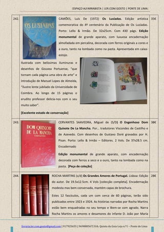 [ESPAÇO ALFARRABISTA | LER.COM.GOSTO | PONTE DE LIMA]
livraria.ler.com.gosto@gmail.com | 917925655 | 969888567| Urb. Quinta da Guia Loja n.º1 – Ponte de Lima
242. CAMÕES, Luís De (1972) Os Lusíadas. Edição artística
comemorativa do 4º centenário da Publicação de Os Lusíadas.
Porto: Lello & Irmão. De 32x25cm. Com 430 págs. Edição
monumental de grande aparato, com luxuosa encadernação
almofadada em percalina, decorada com ferros originais a cores e
a ouro, tanto na lombada como na pasta. Apresentada em caixa-
estojo.
Ilustrada com belíssimas iluminuras e
desenhos de Gouvea Portuense, “que
tornam cada página uma obra de arte” e
introdução de Manuel Lopes de Almeida,
“ilustre lente jubilado da Universidade de
Coimbra. Ao longo de 15 páginas o
erudito professor delicia-nos com o seu
muito saber”.
[Excelente estado de conservação]
35€
243. CERVANTES SAAVEDRA, Miguel de (S/D) O Engenhoso Dom
Quixote De La Mancha. Por… tradutores Viscondes de Castilho e
de Azevedo. Com desenhos de Gustavo Doré gravados por H.
Pisan. Porto: Lello & Irmão – Editores. 2 Vols. De 37x28.5 cm.
Encadernado
Edição monumental de grande aparato, com encadernação
decorada com ferros a seco e a ouro, tanto na lombada como na
pasta. [Peça de coleção]
38€
244. ROCHA MARTINS (s/d) Os Grandes Amores de Portugal. Lisboa: Edição
do autor. De 19.5x12.5cm. 4 Vols [colecção completa]. Encadernação
modesta mas bem conservada, mantém capas de brochura.
Estes 12 fascículos, cada um com cerca de 60 páginas, terão sido
publicados entre 1923 e 1924. As histórias narradas por Rocha Martins
estão bem enquadradas no seu tempo e lêem-se com agrado. Narra
Rocha Martins os amores e desamores do infante D. João por Maria
28€
 