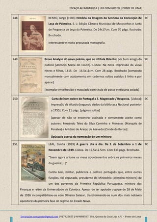 [ESPAÇO ALFARRABISTA | LER.COM.GOSTO | PONTE DE LIMA]
livraria.ler.com.gosto@gmail.com | 917925655 | 969888567| Urb. Quinta da Guia Loja n.º1 – Ponte de Lima
248. BENTO, Jorge (1983) História da Imagem da Senhora da Conceição de
Leça de Palmeira. S. L: Edição Câmara Municipal de Matosinhos e Junta
de Freguesia de Leça da Palmeira. De 24x17cm. Com 70 págs. Ilustrado.
Brochado.
Interessante e muito procurada monografia.
7€
249. Breve Analyse do novo poêma, que se intitula Oriente: por hum amigo do
publico [Antonio Maria do Couto]. Lisboa: Na Nova Impressão da viuva
Neves e filhos, 1815. De 16.5x11cm. Com 28 págs. Brochado [composto
manualmente com acabamento em cadernos soltos cosidos à linha e por
aparar]
[exemplar envelhecido e maculado com título de posse e etiqueta colada]
9€
250. Carta de hum nobre de Portugal a S. Magestade / Resposta. [Lisboa]:
Impressão de Alcobia [segundo dados da biblioteca Nacional posterior
a 1755]. Com 11 págs. [páginas soltas]
[apesar de não se encontrar assinada e comumente aceite como
autores: Fernando Teles da Silva Caminha e Meneses (Marquês de
Penalva) e António de Araújo de Azevedo (Conde da Barca)]
Opúsculo acerca da nomeação de um ministro
5€
251. LEAL, Cunha (1939) A guerra dia a dia: De 1 de Setembro a 1 de
Novembro de 1939. Lisboa. De 19.5x12.5cm. Com 333 págs. Brochado.
“Saem agora a lume os meus apontamentos sobre os primeiros meses
da guerra *…+”
Cunha Leal, militar, publicista e político português que, entre outras
funções, foi deputado, presidente do Ministério (primeiro-ministro) de
um dos governos da Primeira República Portuguesa, ministro das
Finanças e reitor da Universidade de Coimbra. Apesar de ter apoiado o golpe de 28 de Maio
de 1926 incompatibilizou-se com Oliveira Salazar, transformando-se num dos mais notáveis
opositores da primeira fase do regime do Estado Novo.
7€
 