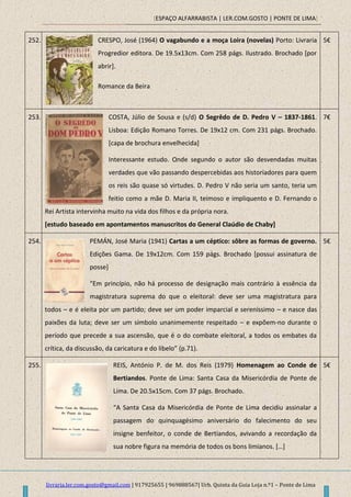 [ESPAÇO ALFARRABISTA | LER.COM.GOSTO | PONTE DE LIMA]
livraria.ler.com.gosto@gmail.com | 917925655 | 969888567| Urb. Quinta da Guia Loja n.º1 – Ponte de Lima
252. CRESPO, José (1964) O vagabundo e a moça Loira (novelas) Porto: Livraria
Progredior editora. De 19.5x13cm. Com 258 págs. Ilustrado. Brochado [por
abrir].
Romance da Beira
5€
253. COSTA, Júlio de Sousa e (s/d) O Segrêdo de D. Pedro V – 1837-1861.
Lisboa: Edição Romano Torres. De 19x12 cm. Com 231 págs. Brochado.
[capa de brochura envelhecida]
Interessante estudo. Onde segundo o autor são desvendadas muitas
verdades que vão passando despercebidas aos historiadores para quem
os reis são quase só virtudes. D. Pedro V não seria um santo, teria um
feitio como a mãe D. Maria II, teimoso e impliquento e D. Fernando o
Rei Artista intervinha muito na vida dos filhos e da própria nora.
[estudo baseado em apontamentos manuscritos do General Claúdio de Chaby]
7€
254. PEMÁN, José Maria (1941) Cartas a um céptico: sôbre as formas de governo.
Edições Gama. De 19x12cm. Com 159 págs. Brochado [possui assinatura de
posse]
“Em princípio, não há processo de designação mais contrário à essência da
magistratura suprema do que o eleitoral: deve ser uma magistratura para
todos – e é eleita por um partido; deve ser um poder imparcial e sereníssimo – e nasce das
paixões da luta; deve ser um símbolo unanimemente respeitado – e expõem-no durante o
período que precede a sua ascensão, que é o do combate eleitoral, a todos os embates da
crítica, da discussão, da caricatura e do libelo” (p.71).
5€
255. REIS, António P. de M. dos Reis (1979) Homenagem ao Conde de
Bertiandos. Ponte de Lima: Santa Casa da Misericórdia de Ponte de
Lima. De 20.5x15cm. Com 37 págs. Brochado.
“A Santa Casa da Misericórdia de Ponte de Lima decidiu assinalar a
passagem do quinquagésimo aniversário do falecimento do seu
insigne benfeitor, o conde de Bertiandos, avivando a recordação da
sua nobre figura na memória de todos os bons limianos. *…+
5€
 