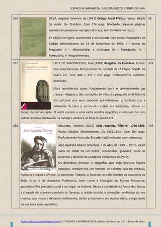 [ESPAÇO ALFARRABISTA | LER.COM.GOSTO | PONTE DE LIMA]
livraria.ler.com.gosto@gmail.com | 917925655 | 969888567| Urb. Quinta da Guia Loja n.º1 – Ponte de Lima
256. SILVA, Augusto Severino da (1941) Código Rural Prático. Viseu: Edição
de autor. De 21x14cm. Com 174 págs. Brochado [algumas páginas
apresentam pequenos vestigios de traça, sem interferir no texto]
2ª edição corrigida, aumentada e actualizada com novas disposições do
Código administrativo de 31 de Dezembro de 1940: I – Juntas de
Freguesia; II – Misericórdias e Institutos; III – Regedorias; IV –
Formulário; V- Requerimentos.
5€
257. LEITE DE VASCONCELOS, José (1981) Religiões da Lusitânia. Lisboa:
Imprensa Nacional. Reimpressão fac-similada da 1ª Edição. 3 Vols. De
24x16 cm. Com 440 + 372 + 636 págs. Profusamente ilustrado.
Brochado.
Obra considerada como fundamental para o conhecimento das
crenças religiosas, das condições de vida, da geografia e da história
da Lusitania nos seus periodos pré-históricos, proto-históricos e
históricos. Contém o estudo dos cultos das divindades nativas no
tempo da romanização. O autor recorre a uma vasta recolha epigráfica e comparativa com
outras recolhas efectuadas na Europa e América no final do século XIX.
37€
258. Mourato, António (2010) João Baptista Ribeiro: 1790-1868.
Porto: Edições Afrontamento. De 29x21.5cm. Com 184 págs.
Profusamente ilustrado. Encadernação editorial com sobrecapa.
João Baptista Ribeiro (Vila Real, 5 de Abril de 1790 — Porto, 24 de
Julho de 1868) foi um pintor, desenhador, gravador, lente de
Desenho e director da Academia Politécnica do Porto.
Os desenhos, pinturas e litografias que João Baptista Ribeiro
executou revelam-nos um homem de talento, que no entanto,
nunca se chegou a afirmar na plenitude. Todavia, o facto de ter sido director da Academia de
Belas Artes e da Academia Politécnica, bem como a fundação do Museu Portuense,
garantiram-lhe prestígio social e um lugar na história. Desde a catástrofe da Ponte das Barcas
à chegada do primeiro comboio às Devesas, o artista assistiu a alterações profundas no seu
mundo, que nunca o deixaram indiferente, tendo activamente em muitas delas, e registando
na sua obra esses episódios.
13€
 