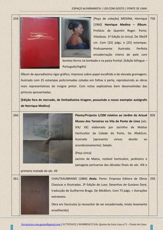 [ESPAÇO ALFARRABISTA | LER.COM.GOSTO | PONTE DE LIMA]
livraria.ler.com.gosto@gmail.com | 917925655 | 969888567| Urb. Quinta da Guia Loja n.º1 – Ponte de Lima
259. [Peça de coleção] MEDINA, Henrique
[1960] Henrique Medina – Álbum.
Prefácio de Quentin Reger. Porto:
Vilasboas. 1ª Edição [e única]. De 39x29
cm. Com [32] págs. e [25] estampas.
Profusamente Ilustrado. Perfeita
encadernação inteira de pele com
bonitos ferros na lombada e na pasta frontal. [Edição bilingue –
Português/Inglês]
Álbum de apuradíssimo rigor gráfico, impresso sobre papel escolhido e de elevada gramagem;
ilustrado com 25 estampas policromadas coladas em folhas à parte, reproduzindo as obras
mais representativas do insigne pintor. Com notas explicativas bem desenvolvidas das
pinturas apresentadas.
[Edição fora de mercado, de limitadíssima tiragem, possuindo o nosso exemplar autógrafo
de Henrique Medina]
75€
260. Planta/Projecto 1/200 relativo ao Jardim do Actual
Museu dos Terceiros na Vila de Ponte de Lima [séc.
XIX/ XX] elaborado por Jacintho de Mattos
Horticultor da Cidade do Porto. De 49x62cm.
Ilustrado [apresenta vincos devido ao
acondicionamento]. Selado.
[Peça única]
Jacinto de Matos, notável horticultor, jardineiro e
paisagista portuense das décadas finais do séc. XIX e
primeira metade do séc. XX
85€
261. CHAUTEAUBRIAND (1884) Atala. Porto: Empreza Editora de Obras
Classicas e Illustradas. 2ª Edição de Luxo. Desenhos de Gustavo Doré,
traducção de Guilherme Braga. De 40x30cm. Com 73 págs. + ilutrações
extratexto.
Obra em fascículos [a necessitar de ser encadernada, miolo levemente
envelhecido]
25€
 