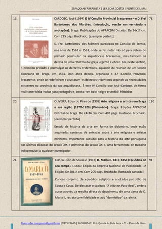[ESPAÇO ALFARRABISTA | LER.COM.GOSTO | PONTE DE LIMA]
livraria.ler.com.gosto@gmail.com | 917925655 | 969888567| Urb. Quinta da Guia Loja n.º1 – Ponte de Lima
19. CARDOSO, José (1994) O IV Concílio Provincial Bracarense – e D. Frei
Bartolomeu dos Martires. (Introdução, versão em vernáculo e
anotações). Braga: Publicações do APPACDM Distrital. De 24x17 cm.
Com 225 págs. Brochado. [exemplar perfeito]
D. Frei Bartolomeu dos Mártires participou no Concílio de Trento,
nos anos de 1562 e 1563, onde se fez notar não só pela defesa do
primado peninsular da arquidiocese bracarense, mas também na
defesa de uma reforma da Igreja urgente e eficaz. Foi, neste sentido,
o primeiro prelado a promulgar os decretos tridentinos, aquando da reunião de um sínodo
diocesano de Braga, em 1564. Dois anos depois, organizou o 4.º Concílio Provincial
Bracarense, onde se redefiniram e ajustaram os decretos tridentinos segundo as necessidades
existentes na província da sua arquidiocese. É este IV Concilio que José Cardoso, de forma
muito meritória traduz para português e, anota com todo o rigor e sentido histórico.
7€
20. OLIVEIRA, Eduardo Pires de (1999) Arte religiosa e artistas em Braga
e sua região (1870-1920) [Dicionário]. Braga: Edições APPACDM
Distrital de Braga. De 24x16 cm. Com 403 págs. Ilustrado. Brochado.
[exemplar perfeito]
Estudo de história da arte em forma de dicionário, onde estão
arquivadas centenas de entradas sobre a arte religiosa e artistas
minhotos. Importante subsídio para a história da arte portuguesa
das últimas décadas do século XIX e primeiras do século XX e, uma ferramenta de trabalho
indispensável a qualquer investigador.
12€
21. COSTA, Júlio de Sousa e (1947) D. Maria II. 1819-1853 (Episódios do
seu tempo). Lisboa: Edição da Empresa Nacional de Publicidade. 1ª
Edição. De 20x14 cm. Com 205 págs. Brochado. [lombada cansada]
Curioso conjunto de episódios coligidos e anotados por Júlio de
Sousa e Costa. De destacar o capítulo “A vida no Paço Real”, onde o
autor através da recolha direta do depoimento de uma dama de D.
Maria II, retrata com fidelidade o lado “doméstico” da rainha.
9€
 