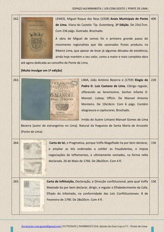 [ESPAÇO ALFARRABISTA | LER.COM.GOSTO | PONTE DE LIMA]
livraria.ler.com.gosto@gmail.com | 917925655 | 969888567| Urb. Quinta da Guia Loja n.º1 – Ponte de Lima
262. LEMOS, Miguel Roque dos Reys (1938) Anais Municipais de Ponte
de Lima. Viana do Castelo: Tip. Gutenberg. 1ª Edição. De 23x17cm.
Com 236 págs. Ilustrado. Brochado.
A obra de Miguel de Lemos foi o primeiro grande passo do
movimento regionalista que tão sazonados frutos produziu na
Ribeira Lima, que apesar de levar já algumas décadas de existência,
ainda hoje mantém o seu valor, como a maior e mais completa obra
até agora dedicada ao concelho de Ponte de Lima.
[Muito invulgar em 1ª edição]
40€
263. LIMA, João António Bezerra e (1759) Elogio do
Padre D. Luiz Caetano de Lima, Clérigo regular,
offerecido ao Sereníssimo. Senhor Infante D.
Manoel. Lisboa; Offcin. De Manoel Antonio
Monteiro. De 19x14cm. Com 6 págs. Contém
xilogravura e capiturares. Brochado.
Irmão do ilustre Limiano Manuel Gomes de Lima
Bezerra [autor do estrangeiros no Lima]. Natural da freguesia de Santa Maria de Arcozelo
(Ponte de Lima).
22€
264. Carta de lei, e Pragmatica, porque Voffa Mageftade ha por bem declarar,
e ampliar as leis ordenadas a cohibir as fraudulentas, e impias
negociações de teftamentos, e ultimamente vontades, na forma nella
declarada. 26 de Maio de 1766. De 28x20cm. Com 4 fl.
15€
265. Carta de Inftituição, Declaração, e Direcção conftitucional, pela qual Voffa
Maetade ba por bem declarar, dirigir, e regular o Eftabelecimento da Cafa,
Eftado do Infantado, na conformidade das Leis Confititucionaes. 8 de
Fevereiro de 1790. De 28x20cm. Com 4 fl.
15€
 