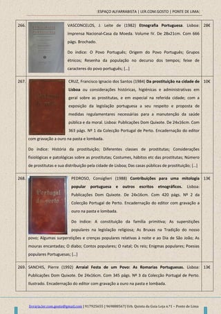 [ESPAÇO ALFARRABISTA | LER.COM.GOSTO | PONTE DE LIMA]
livraria.ler.com.gosto@gmail.com | 917925655 | 969888567| Urb. Quinta da Guia Loja n.º1 – Ponte de Lima
266. VASCONCELOS, J. Leite de (1982) Etnografia Portuguesa. Lisboa:
Imprensa Nacional-Casa da Moeda. Volume IV. De 28x21cm. Com 666
págs. Brochado.
Do índice: O Povo Português; Origem do Povo Português; Grupos
étnicos; Resenha da população no decurso dos tempos; feixe de
caracteres do povo português; […]
28€
267. CRUZ, Francisco Ignacio dos Santos (1984) Da prostituição na cidade de
Lisboa ou considerações históricas, higiénicas e administrativas em
geral sobre as prostitutas, e em especial na referida cidade; com a
exposição da legislação portuguesa a seu respeito e proposta de
medidas regulamentares necessárias para a manutenção da saúde
pública e da moral. Lisboa: Publicações Dom Quixote. De 24x16cm. Com
363 págs. Nº 1 da Colecção Portugal de Perto. Encadernação do editor
com gravação a ouro na pasta e lombada.
Do índice: História da prostituição; Diferentes classes de prostitutas; Considerações
fisiológicas e patológicas sobre as prostitutas; Costumes, hábitos etc das prostitutas; Número
de prostitutas e sua distribuição pela cidade de Lisboa; Das casas públicas de prostituição; […]
10€
268. PEDROSO, Consiglieri (1988) Contribuições para uma mitologia
popular portuguesa e outros escritos etnográficos. Lisboa:
Publicações Dom Quixote. De 24x16cm. Com 420 págs. Nº 2 da
Colecção Portugal de Perto. Encadernação do editor com gravação a
ouro na pasta e lombada.
Do índice: A constituição da família primitiva; As superstições
populares na legislação religiosa; As Bruxas na Tradição do nosso
povo; Algumas surperstições e crenças populares relativas à noite e ao Dia de São João; As
mouras encantadas; O diabo; Contos populares; O natal; Os reis; Enigmas populares; Poesias
populares Portuguesas; *…+
13€
269. SANCHIS, Pierre (1992) Arraial Festa de um Povo: As Romarias Portuguesas. Lisboa:
Publicações Dom Quixote. De 24x16cm. Com 345 págs. Nº 3 da Colecção Portugal de Perto.
Ilustrado. Encadernação do editor com gravação a ouro na pasta e lombada.
13€
 